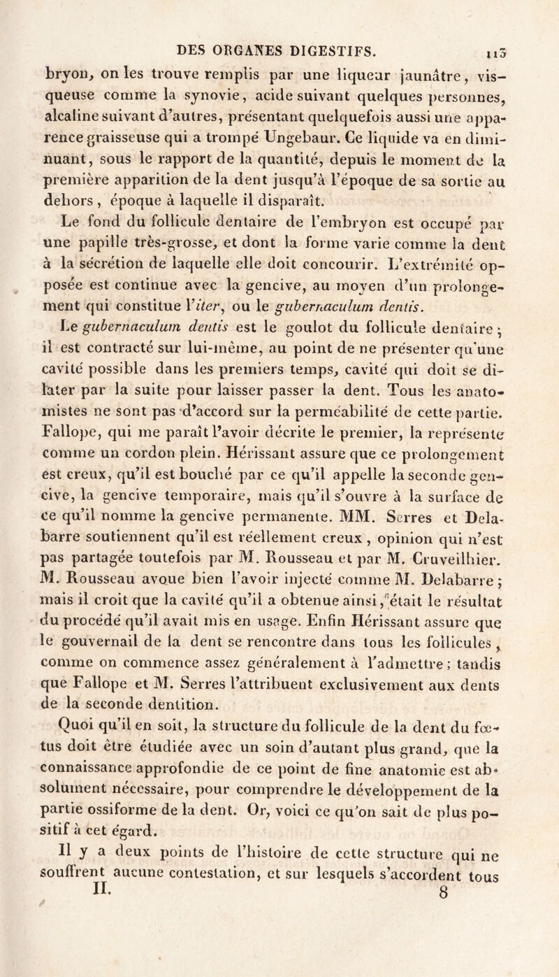 bryon, on les trouve remplis par une liqueur jaunâtre , vis- queuse comme la synovie, acide suivant quelques personnes, alcaline suivant d’autres, présentant quelquefois aussi une appa- rence graisseuse qui a trompé Ungebaur. Ce liquide va en dimi- nuant, sous le rapport de la quantité, depuis le moment de la première apparition de la dent jusqu’à l’époque de sa sortie au dehors , époque à laquelle il disparaît. Le fond du follicule dentaire de l’embryon est occupé par une papille très-grosse, et dont la forme varie comme la dent à la sécrétion de laquelle elle doit concourir. L’extré)nité op- posée est continue avec la gencive, au moyen d’un prolonge- ment qui constitue Yiter^ ou le guhernaculum dentis. Le guhernaculum dentis est le goulot du follicule dentaire • il est contracté sur lui-même, au point de ne présenter qu’une cavité possible dans les premiers temps, cavité cpii doit se di- later par la suite pour laisser passer la dent. Tous les anato- mistes ne sont pas-d’accord sur la perméabilité de cette partie. Fallope, qui me paraît l’avoir décrite le premier, la représente comme un cordon plein. Hérissant assure que ce prolongement est creux, qu’il est bouché par ce qu’il appelle la seconde gen- cive, la gencive temporaire, mais qu’il s’ouvre à la surface de ce qu’il nomme la gencive permanente. MM. Serres et Dela- barre soutiennent qu’il est réellement creux , opinion qui n’est pas partagée toutefois par M. Rousseau et par M. Cruveilhier. M. Rousseau avoue bien l’avoir injecté comme M. Delabarre ; mais il croit que la cavité cju’il a obtenue ainsi,'était le résultat du procédé qu’il avait mis en usage. Enfin Hérissant assure que le gouvernail de la dent se rencontre dans tous les follicules , comme on commence assez généralement à Tadmettre ; tandis que Fallope et M. Serres l’attribuent exclusivement aux dents de la seconde dentition. Quoi qu’il en soit, la structure du follicule de la dent du fœ- tus doit être étudiée avec un soin d’autant plus grand, que la connaissance approfondie de ce point de fine anatomie est ab* solument nécessaire, pour comprendre le développement de la partie ossiforme de la dent. Or, voici ce qu'on sait de plus po- si tif à cet égard. Il y a deux points de l’histoire de cette structure qui ne souffrent aucune contestation, et sur lesquels s’accordent tous