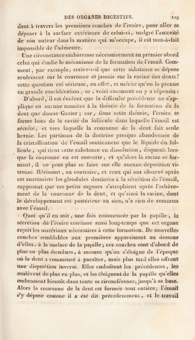 dant à travers les premières couches de i’ivoire, pour aller se de'poser à la surface extérieure de celui-ci, malgré l’autorité de son auteur dans la matière qui m’occupe, il est lout-à-fait impossible de l’admettre. Une circonstance embarrasse nécessairement au premier abord celui qui étudie le mécanisme de la formation de i’émail. Gom- ment, par exemple, arrive-t-il que cette substance se dépose seulement sur la couronne et jamais sur la racine des dents? cette question est sérieuse, en effet, et mérite qu’on la prenne en grande considération ; or , voici comment 00 y a répondu : D’abord, il est évident que la difficulté précédente ne s’ap- plique en aucune manière à la théorie de ia formation de la dent que donne Cuvier; car, dans cette théorie, l’ivoire se forme hors de la cavité du follicule dans laquelle l’émail est sécrété, et vers laquelle la couronne de la dent fait seule hernie. Les partisans de ia doctrine presque abandonnée de la cristallisation de l’émail soutiennent que le liquide du fol- licule , qui tient cette substance en dissolution, disparaît lors- que la couronne en est couverte, et qu’alors la racine se for- mant , il ne peut plus se faire sur elle aucune déposition vi- treuse. Hérissant, au contraire, et ceux qui ont observé après cet anatomiste les glandules destinées à la sécrétion de l’émail,, supposent que ces petits organes s’alropîiient après l’achève- ment de la couronne de ia dent, et qu’ainsi la racine, dont le développement est postérieur au sien, n’a rien de commun avec i'émaii. Quoi qu’il en soit, une fois commencée par la papille , la sécrétion de l’ivoire continue aussi long-temps que cet organe reçoit les matériaux nécessaires à cette formation. De nouvelles couches semblables aux premières apparaissent au dessous d’elles, à la surface de la papille ; ces couches sont d’abord de plus en plus étendues, à mesure cpi’on s’éloigne de l’époque où la dent a commencé à paraître, mais plus tard elles offrent une disposition inverse. Elles emboîtent les précédentes , les soulèvent de plus en plus, et les éloignent de la papille qu’elles embrassent bientôt dans toute sa circonférence, jusqu’à sa base» Alors la couronne de la dent est formée tout entière ; l’émail s’y dépose comme il a été dit précédemment, et le travail