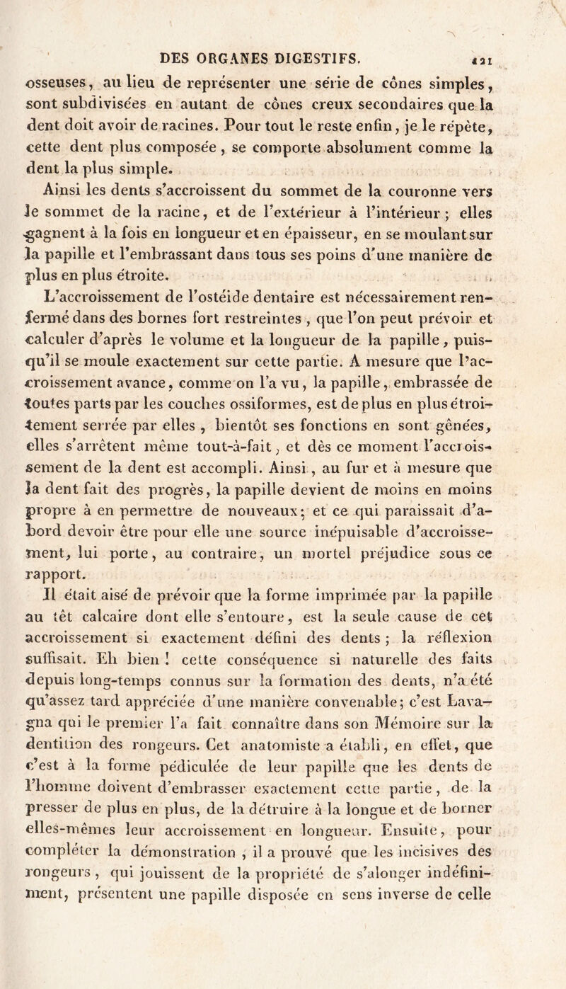 431 osseuses, au lieu de représenter une série de cônes simples, sont subdivisées en autant de cônes creux secondaires que la dent doit avoir de racines. Pour tout le reste enfin, je le répète, cette dent plus composée, se comporte absolument comme la dent la plus simple. Ainsi les dents s’accroissent du sommet de la couronne vers le sommet de la racine, et de l’extérieur à l’intérieur ; elles gagnent à la fois en longueur et en épaisseur, en se moulantsur la papille et l’embrassant dans tous ses poins d’une manière de plus en plus étroite. L’accroissement de l’ostéide dentaire est nécessairement ren- ifermédans des bornes fort restreintes , que l’on peut prévoir et calculer d’après le volume et la longueur de la papille, puis- qu’il se moule exactement sur cette partie. A mesure que l’ac- croissement avance, comme on l’a vu, la papille, embrassée de toutes parts par les couches ossiformes, est dé plus en plus étroi- tement serrée par elles , bientôt ses fonctions en sont gênées, elles s’arrêtent même tout-à-fait, et dès ce moment l’acci ois- sement de la dent est accompli. Ainsi , au fur et à mesure que la dent fait des progrès, la papille devient de moins en moins propre à en permettre de nouveaux; et ce qui paraissait .d’a- bord devoir être pour elle une source inépuisable d’accroisse- Tnent, lui porte, au contraire, un mortel préjudice sous ce rapport. Il était aisé de prévoir que la forme imprimée par la papille au têt calcaire dont elle s’entoure, est la seule cause de cet accroissement si exactement défini des dents; la réflexion suffisait. Eli bien I cette conséquence si naturelle des faits depuis long-temps connus sur la formation des dents, n’a été qu’ assez tard appréciée d’une manière convenable; c’est Lava—• gna qui le premier l’a fait connaître dans son Mémoire sur la dentition des rongeurs. Cet anatomiste a établi, en effet, que c’est à la forme pédiculée de leur papille que les dents de l’iiomme doivent d’embrasser exactement cette partie, de la presser de plus en plus, de la détruire à la longue et de borner elles-mêmes leur accroissement en longueur. Ensuite, pour compléter la démonstration , il a prouvé que les incisives des rongeurs, qui jouissent de la propriété de s’alonger indéfini- ment, présentent une papille disposée en sens inverse de celle