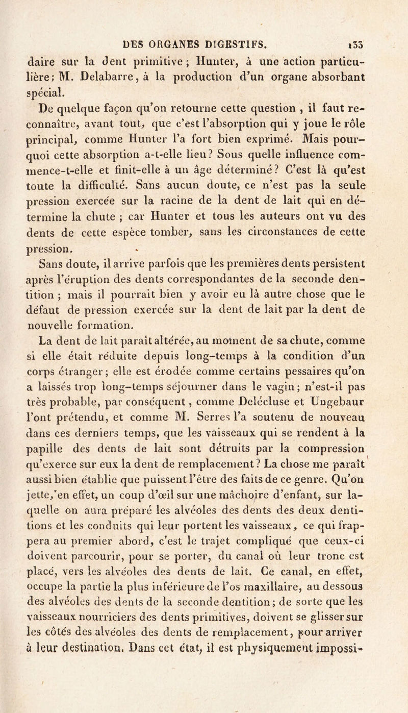 daire sur la dent primitive ; Huiiter, à une action particu- lière; M. Delabarre, à la production d’un organe absorbant spécial. De quelque façon qu’on retourne cette question , il faut re- connaître, avant tout, que c’est l’absorption qui y joue le rôle principal, comme Hunter l’a fort bien exprimé. Mais pour- quoi cette absorption a-t-elle lieu? Sous quelle influence com- mence-t-elle et finit-elle à un âge déterminé? C’est là qu’est toute la difficulté. Sans aucun doute, ce n’est pas la seule pression exercée sur la racine de la dent de lait qui en dé- termine la chute ; car Hunter et tous les auteurs ont vu des dents de cette espèce tomber, sans les circonstances de cette pression. Sans doute, il arrive parfois que les premières dents persistent après l’éruption des dents correspondantes de la seconde den- tition ; mais il pourrait bien y avoir eu là autre chose que le défaut de pression exercée sur la dent de lait par la dent de nouvelle formation. La dent de lait parait altérée, au moment de sa chute, comme si elle était réduite depuis long-temps à la condition d’un corps étranger ; elle est érodée comme certains pessaires qu’on a laissés trop long-temps séjourner dans le vagin; n’est-il pas très probable, par conséquent, comme Delécluse et Ungebaur l’ont prétendu, et comme M. Serres l’a soutenu de nouveau dans ces derniers temps, que les vaisseaux qui se rendent à la papille des dents de lait sont détruits par la compression qu’exerce sur eux la dent de remplacement ? La chose me paraît aussi bien établie que puissent l’être des faits de ce genre. Qu’on jette,en effet, un coup d’œil sur une mâchoire d’enfant, sur la- quelle on aura préparé les alvéoles des dents des deux denti- tions et les conduits qui leur portent les vaisseaux, ce qui frap- pera au premier abord, c’est le trajet compliqué que ceux-ci doivent parcourir, pour se porter, du canal où leur tronc est placé, vers les alvéoles des dents de lait. Ce canal, en effet, occupe la partie la plus inférieure de l’os maxillaire, au dessous des alvéoles des dents de la seconde dentition; de sorte que les vaisseaux nourriciers des dents primitives, doivent se glisser sur les côtés des alvéoles des dents de remplacement, pour arriver à leur destination, Dans cet état, il est physiquement impossi- }