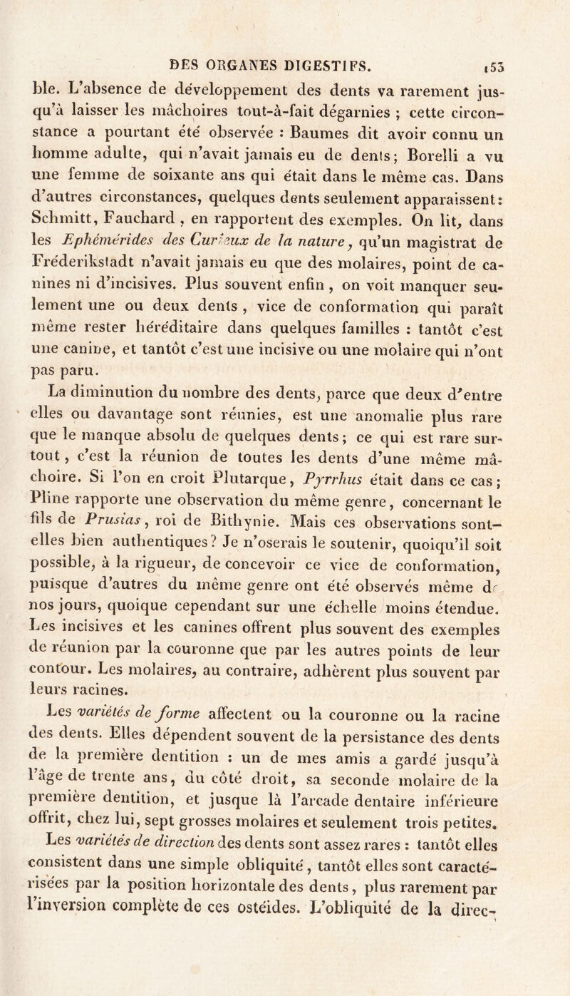 ble. L’absence de développement des dents va rarement jus- qu’à laisser les mâchoires tout-à-fait dégarnies ; cette circon- stance a pourtant été observée : Baumes dit avoir connu un homme adulte, qui n’avait jamais eu de dents; Borelli a vu une femme de soixante ans qui était dans le même cas. Dans d’autres circonstances, quelques dents seulement apparaissent: Schmitt, Fauchard , en rapportent des exemples. On lit, dans les Ephémérides des Curieux de la nature, qu’un magistrat de Fréderikstadt n’avait jamais eu que des molaires, point de ca- nines ni d’incisives. Plus souvent enfin, on voit manquer seu- lement une ou deux dents , vice de conformation qui paraît même rester héréditaire dans quelques familles : tantôt c’est une canine, et tantôt c’est une incisive ou une molaire qui n’ont pas paru. La diminution du nombre des dents, parce que deux d'entre elles ou davantage sont réunies, est une anomalie plus rare que le manque absolu de quelques dents ; ce qui est rare sur- tout , c’est la réunion de toutes les dents d’une même mâ- choire. Si l’on en croit Plutarque, Pyrrhus était dans ce cas; Pline rapporte une observation du même genre, concernant le fils de Prusias, roi de Bithynie. Mais ces observations sont— elles bien authentiques ? Je n’oserais le soutenir, quoiqu’il soit possible, à la rigueur, de concevoir ce vice de conformation, puisque d’autres du même genre ont été observés même d' nos jours, quoique cependant sur une échelle moins étendue. Les incisives et les canines offrent plus souvent des exemples de reunion par la couronne c]ue par les autres points de leur contour. Les molaires, au contraire, adhèrent plus souvent par leurs racines. Les variétés de J'orine affectent ou la couronne ou la racine des dents. Elles dépendent souvent de la persistance des dents de la première dentition ; un de mes amis a gardé jusqu’à 1 âge de trente ans, du côte droit, sa seconde molaire de la première dentition, et jusque là l’arcade dentaire inférieure offrit, chez lui, sept grosses molaires et seulement trois petites. Les variétés de direction des dents sont assez rares : tantôt elles consistent dans une simple obliquité, tantôt elles sont caracté- risées par la position horizontale des dents, plus rarement par Finversion complète de ces ostéides. L’obliquité de la direc- 1