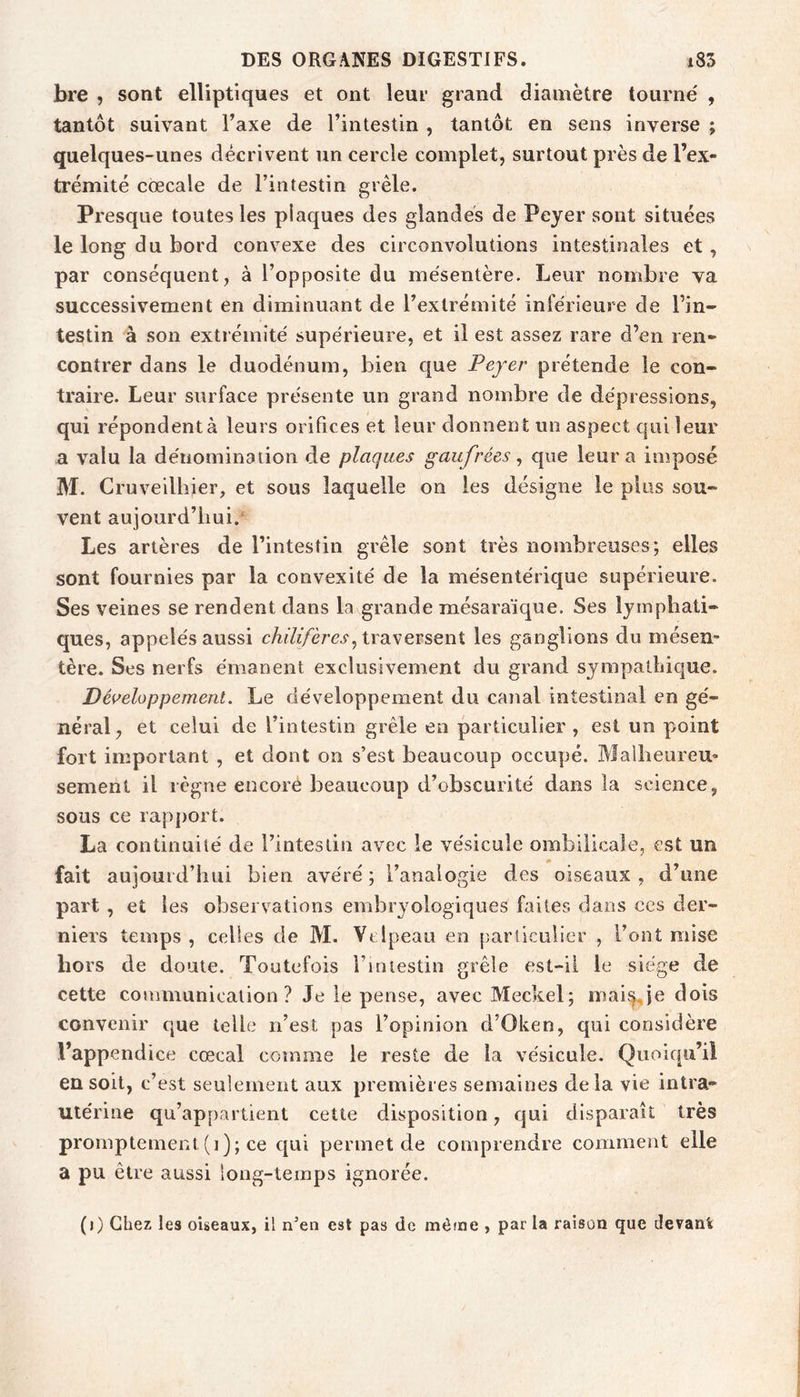 bre , sont elliptiques et ont leur grand diamètre tourné , tantôt suivant Taxe de l’intestin , tantôt en sens inverse ; quelques-unes décrivent un cercle complet, surtout près de l’ex- trémité cœcale de l’intestin grêle. Presque toutes les plaques des glandes de Peyer sont situées le long du bord convexe des circonvolutions intestinales et, par conséquent, à l’opposite du mésentère. Leur nombre va successivement en diminuant de l’extrémité inférieure de rin- testin à son extrémité supérieure, et il est assez rare d’en ren- contrer dans le duodénum, bien que Peyer prétende le con- traire. Leur surface présente un grand nombre de dépressions, qui répondent à leurs orifices et leur donnent un aspect qui leur a valu la dénomination de plaques gaufrées ^ que leur a imposé M. Cruveillîier, et sous laquelle on les désigne le plus sou- vent aujourd’hui. Les artères de l’intestin grêle sont très nombreuses; elles sont fournies par la convexité de la mésentérique supérieure. Ses veines se rendent dans la grande mésaraïque. Ses lymphati- ques, appelés aussi cAf/i/èrcj', traversent les ganglions du mésen- tère. Ses nerfs émanent exclusivement du grand sympathique. Déi^eloppement. Le développement du canal intestinal en gé- néral, et celui de l’intestin grêle en particulier , est un point fort important , et dont on s’est beaucoup occupé. Malheureu- sement il règne encoré beaucoup d’obscurité dans la science, sous ce rapport. La continuité de l’intestin avec le vésicule ombilicale, est un fait aujourd’hui bien avéré ; l’analogie des oiseaux , d’une part , et les observations embryologiques faites dans ces der- niers temps , celles de M. Velpeau en particulier , l’ont mise hors de doute. Toutefois riniestin grêle est-ii le siège de cette conimunicalion ? Je le pense, avec Meckel; mai^je dois convenir cjue telle n’est pas l’opinion d’Oken, qui considère l’appendice cœcal comme le reste de la vésicule. Quoiqu’il en soit, c’est seulement aux premières semaines delà vie intra- utérine qu’appartient cette disposition, qui disparaît très promptement (i); ce cjui permet de comprendre comment elle a pu être aussi long-temps ignorée. (j) Chez les oiseaux, il n’en est pas de môme , par la raison que devant