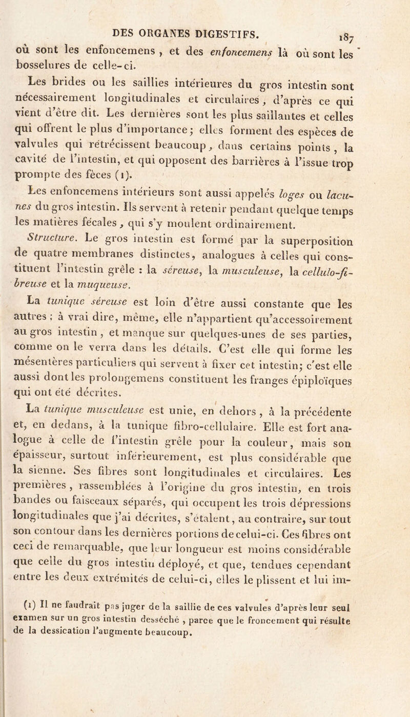 où sont les enfonceraens , et des enfoncemens là où sont les ' bosselures de celle-ci. Les brides ou les saillies intérieures du gros intestin sont nécessairement longitudinales et circulaires , d’après ce qui vient d être dit. Les dernières sont les plus saillantes et celles qui offrent le plus d’importance; elles forment des espèces de valvules qui rétrécissent beaucoup, dans certains points, la cavité de 1 intestin, et qui opposent des barrières à l’issue trop prompte des fèces (i). Les enfoncemens intérieurs sont aussi appelés loges ou lacu^ nés du gios intestin. Ils servent a retenir pendant quelque temps les matières fécales, qui s’j moulent ordinairement. Structure. Le gros intestin est formé par la superposition de quatre membranes distinctes, analogues à celles qui cons- tituent l’intestin grêle : la séreuse., la musculeuse, la cellulo-fi~ breuse et la muqueuse. La tunique séreuse est loin d^être aussi constante que les autres ; à vrai dire, même, elle n’appartient qu’accessoirement au gros intestin, et manque sur quelques-unes de ses parties, comme on le verra dans les détails. C’est elle qui forme les mesenlères particuliers qui servent à fixer cet intestin; c’est elle aussi dont les pioîongemens constituent les franges épiploïques qui ont été décrites. La tunique musculeuse est unie, en dehors , à la précédente et, en dedans, a la tunicjue fibro-cellulaire. Elle est fort ana- logue a celle de 1 intestin grêle pour la couleur, mais son épaisseur, surtout inférieurement, est plus considérable cjue la sienne. Ses fibres sont longitudinales et circulaires. Les premières , rassemblées à l’origme du gros intestin, en trois bandes ou faisceaux sépares, qui occupent les trois dépressions longitudinales que j’ai décrites, s’étalent , au contraire, sur tout son contour dans les dernières portions de celui-ci. Ces Rbres ont ceci de remarquable, que leur longueur est moins considérable que celle du gros intestin déployé, et cjue, tendues cependant entre les oeux extrémités de celui-ci, elles le plissent et lui im- (1) Il ne faudrait pas juger de la saillie de ces valvules d’après leur seul examen sur un gros intestin desséché , parce que le froncement qui résulte de la dessication l’augmente beaucoup.