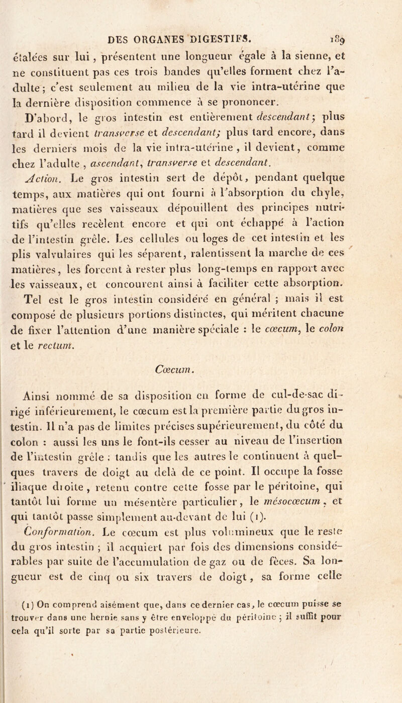 étalées sur lui, présentent une longueur égale à la sienne, et ne constituent pas ces trois bandes qu’elles forment chez l’a- dulte; c’est seulement au milieu de la vie intra-utérine que la dernière disposition commence à se prononcer. D’abord, le gros intestin est enûhv^menl descendant y plus tard il devient transç^erse et descendant, plus tard encore, dans les derniers mois de la vie intra-utérine , il devient, comme chez l’adulte , ascendant y iransiferse et descendant. Action. Le gros intestin sert de dépôt, pendant quelque temps, aux matières qui ont fourni à Labsorption du chyle, matières que ses vaisseaux dépouillent des principes nutri- tifs qu’elles recèlent encore et qui ont échappé à l’action de l’intestin grêle. Les cellules ou loges de cet intestin et les plis valvulaires qui les séparent, ralentissent la marche de ces matières, les forcent à rester plus long-temps en rapport avec les vaisseaux, et concourent ainsi à faciliter cette absorption. Tel est le gros intestin considéré en général ; mais il est composé de plusieurs portions distinctes, qui méritent chacune de fixer l’attention d’une manière spéciale : le cœcum^ le colon et le rectum. Cæcum. Ainsi nommé de sa disposition en forme de cul-de-sac di- rigé inférieurement, le cæcum est la première partie du gros in- testin. Il n’a pas de limites précises supérieurement, du côté du colon : aussi les uns le font-ils cesser au niveau de l’insertion de l’intestin grêle ; tandis que les autres le continuent à cjuel- ques travers de doigt au delà de ce point. Il occupe la fosse ' iliaque dioite, retenu contre celte fosse par le péritoine, qui tantôt lui forme un mésentère particulier, le mésocœcum ^ et qui tantôt passe simplement au-devant de lui (i). Conformation. Le cæcum est plus volumineux que le resîe du gros intestin ; il acquiert par fois des dimensions considé- rables par suite de l’accumulation de gaz ou de fèces. Sa lon- gueur est de cinq ou six travers de doigt, sa forme celle (i) On comprend aisément que, dans ce dernier cas, le cæcum puisse se trouver dans une hernie sans y être enveloppé du péritoine ; il suffit pour cela qu’il sorte par sa partie postérieure. /