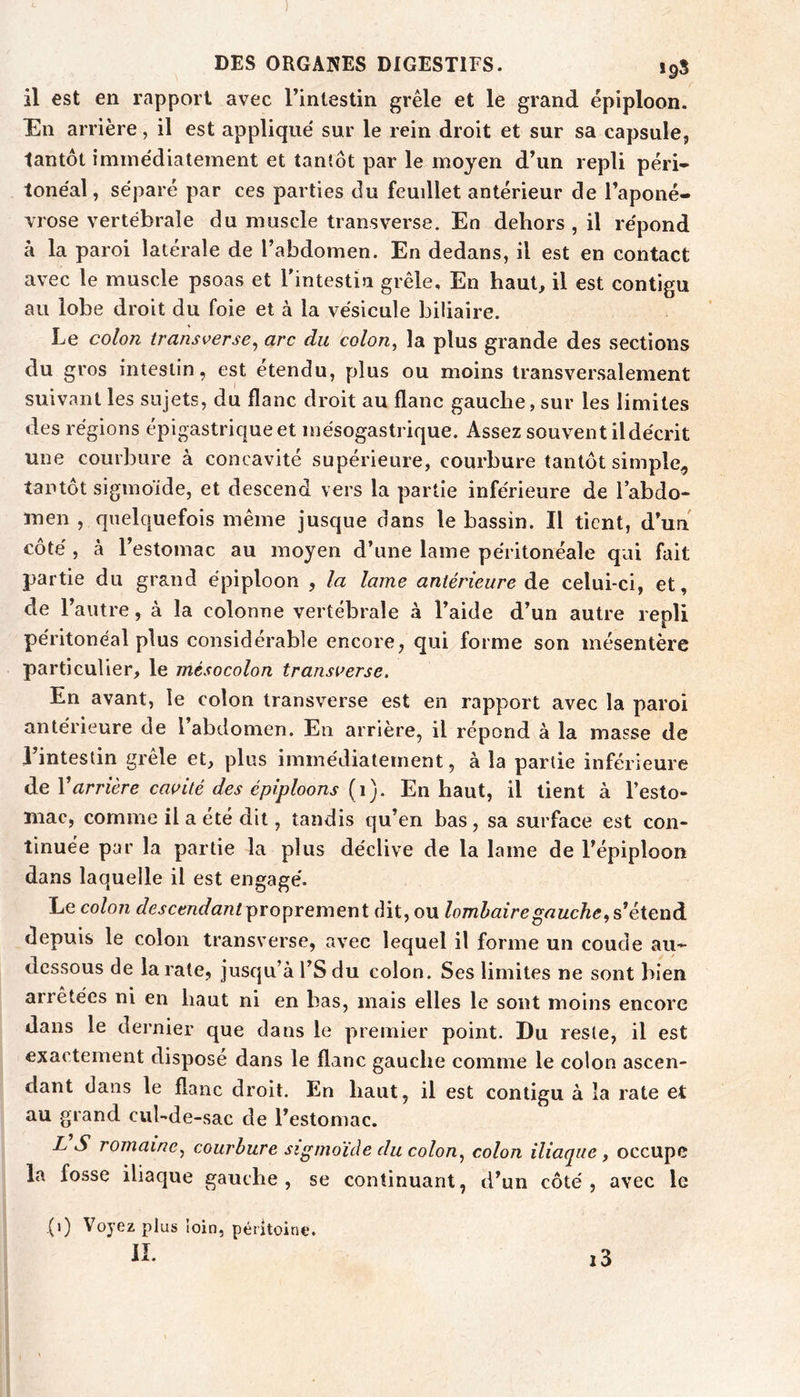 ) DES ORGANES DIGESTIFS. 19S il est en rapport avec l’intestin grêle et le grand épiploon. En arrière, il est appliqué sur le rein droit et sur sa capsule, tantôt immédiatement et tantôt par le moyen d’un repli péri- tonéal, séparé par ces parties du feuillet antérieur de l’aponé- vrose vertébrale du muscle transverse. En dehors, il répond à la paroi latérale de l’abdomen. En dedans, il est en contact avec le muscle psoas et rintestin grêle. En haut, il est contigu au lobe droit du foie et à la vésicule biliaire. Le colon transverse^ arc du ’colon, la plus grande des sections du gros intestin, est étendu, plus ou moins transversalement suivant les sujets, du flanc droit au flanc gauche, sur les limites des régions épigastrique et mésogastrique. Assez souvent il décrit une courbure à concavité supérieure, courbure tantôt simple^ tantôt sigmoïde, et descend vers la partie inférieure de l’abdo- men , quelquefois même jusque dans le bassin. Il tient, d’un côté , à l’estomac au moyen d’une lame péritonéale qui fait partie du grand épiploon , la lame antérieure de celui-ci, et, de l’autre, à la colonne vertébrale à l’aide d’un autre repli péritonéal plus considérable encore, qui forme son mésentère particulier, le mésocolon transoerse. En avant, le colon transverse est en rapport avec la paroi antérieure de l abdomen. En arrière, il répond à la masse de I intestin gicle et, plus immédiatement, à la partie inférieure de V arrière cavité des épiploons [i). En haut, il tient à l’esto- mac, comme il a été dit, tandis qu’en bas, sa surface est con- tinuée par la partie la plus déclive de la lame de l’épiploon dans laquelle il est engagé. Le colon descendant proprement dit, ou lombaire gauche^ s’étend depuis le colon transverse, avec lequel il forme un coude au- dessous de la rate, jusqu’à l’Sdu colon. Ses limites ne sont bien arrêtées ni en haut ni en bas, mais elles le sont moins encore dans le dernier que dans le premier point. Du reste, il est exactement disposé dans le flanc gauche comme le colon ascen- dant dans le flanc droit. En haut, il est contigu à îa rate et au grand cul-de-sac de l’estomac. L S romaine^ courbure sigmoïde du colon^ colon iliaque , occupe la fosse iliaque gauche, se continuant, d’un côté, avec le j(i) Voyez plus loin, péritoine. IL i3