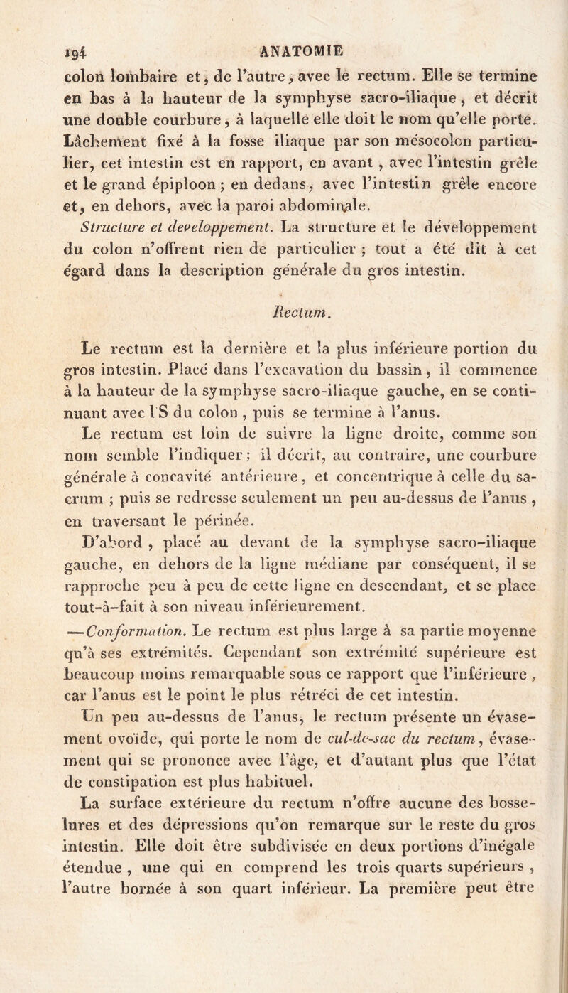 colon lombaire et j de l’autre, avec le rectum. Elle se termine en bas à la hauteur de la symphyse gacro-iliaque, et décrit une double courbure, à laquelle elle doit le nom qu’elle porte. Lâchement fixé à la fosse iliaque par son mésocolon particu- lier, cet intestin est en rapport, en avant , avec l’intestin grêle et le grand épiploon; en dedans, avec l’intestin grêle encore et, en dehors, avec la paroi abdomin^ile. Structure et dei>eloppement. La structure et le développement du colon n’offrent rien de particulier ; tout a été dit à cet égard dans la description générale du gros intestin. Rectum. Le rectum est la dernière et la plus inférieure portion du gros intestin. Placé dans l’excavation du bassin, il cotninence à la hauteur de la symphyse sacro-iliaque gauche, en se conti- nuant avec rS du colon , puis se termine à l’anus. Le rectum est loin de suivre la ligne droite, comme son nom semble l’indiquer ; il décrit, au contraire, une courbure générale à concavité antéi ieure , et concentrique à celle du sa- crum ; puis se redresse seulement un peu au-dessus de l’anus , en traversant le périnée. D’abord , placé au devant de la symphyse sacro-iliaque gauche, en dehors de la ligne médiane par conséquent, il se rapproche peu à peu de cette ligne en descendant, et se place tout-à-fait à son niveau inférieurement. —Conformation, Le rectum est plus large à sa partie moyenne qu’à ses extrémités. Cependant son extrémité supérieure est beaucoup moins remarquable sous ce rapport que l’inférieure , car l’anus est le point le plus rétréci de cet intestin. Un peu au-dessus de l’anus, le rectum présente un évase- ment ovoïde, c|ui porte le nom de cul-de-sac du rectum., évase- ment qui se prononce avec l’âge, et d’autant plus que l’état de constipation est plus habituel. La surface extérieure du rectum n’ofire aucune des bosse- lures et des dépressions cju’on remarque sur le reste du gros intestin. Elle doit être subdivisée en deux portions d’inégale étendue , une qui en comprend les trois quarts supérieurs , l’autre bornée à son quart inférieur. La première peut être