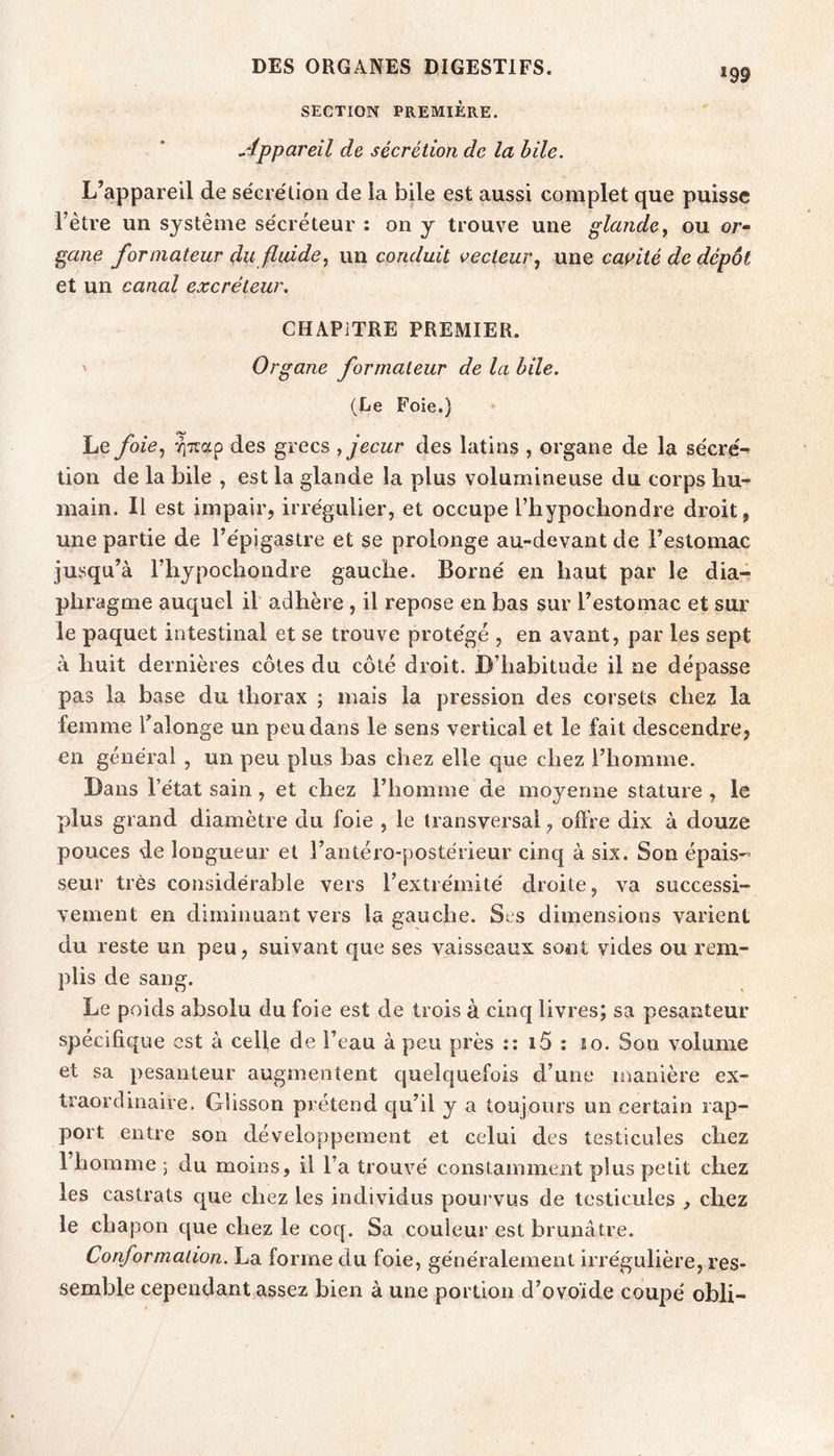 SECTION PREMIÈRE. *99 Appareil de sécrétion de la hile. L’appareil de sécrétion de ia bile est aussi complet que puisse l’ètre un système sécréteur : on y trouve une glande ^ ou or* gane formateur du fluide, un conduit vecteur, une cai^ité de dépôt et un canal excréteur. CHAPITRE PREMIER. ' Organe formateur de la hile. (Le Foie.) Le foie, des grecs fecur des latins , organe de la sécrc- lion de la bile , est la glande la plus volumineuse du corps hu- main. Il est impair, irrégulier, et occupe Thypocliondre droit , une partie de l’épigastre et se prolonge au-devant de l’estomac jusqu’à Fhypochondre gauche. Borné en haut par le dia- phragme auquel il adhère , il repose en bas sur l’estomac et sur le paquet intestinal et se trouve protégé , en avant, par les sept à huit dernières côtes du côté droit. D’habitude il ne dépasse pas la base du thorax ; mais la pression des corsets chez la femme Talonge un peu dans le sens vertical et le fait descendi'e, en général , un peu plus bas chez elle que chez l’homme. Dans l’état sain, et chez l’homme de moyenne stature, le plus grand diamètre du foie , le transversal, oftVe dix à douze pouces de longueur et l’antéro-postérieur cinq à six. Son épais- seur très considérable vers l’extrémité droite, va successi- vement en diminuant vers la gauche. Ses dimensions varient du reste un peu, suivant que ses vaisseaux sont vides ou rem- plis de sang. Le poids absolu du foie est de trois à cinq livres; sa pesanteur spécifique est à celle de l’eau à peu près :: i5 : so. Son volume et sa pesanteur augmentent quelquefois d’une manière ex- traordinaire. Glisson prétend qu’il y a toujours un certain rap- port entre son développement et celui des testicules chez 1 homme ; du moins, il l’a trouvé constamment plus petit chez les castrats que chez les individus pourvus de testicules , chez le chapon que chez le coq. Sa couleur est brunâtre. Conformation. La forme du foie, généralement irrégulière, res- semble cependant assez bien à une portion d’ovoïde coupé obli-