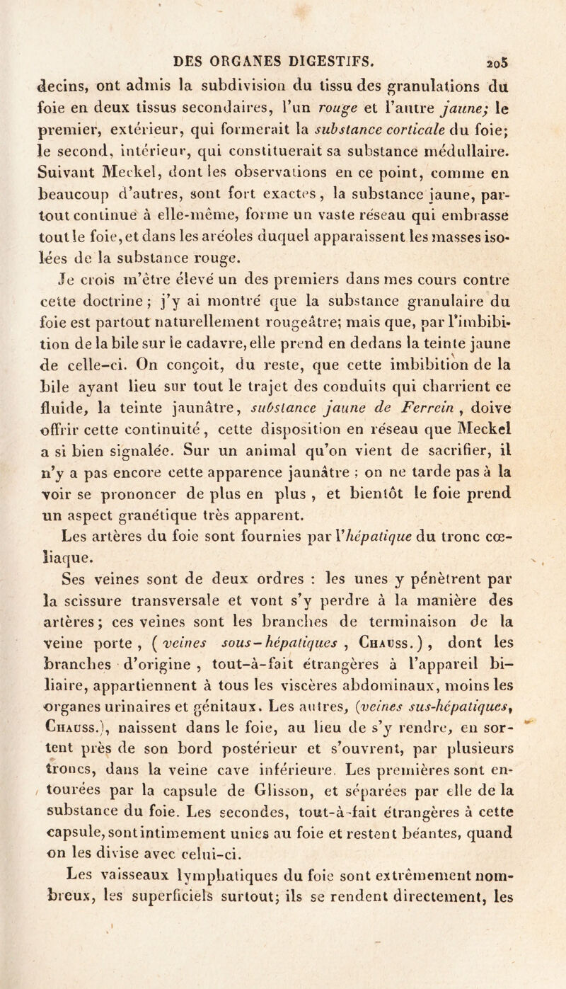 decins, ont admis la subdivision du tissu des granulations du foie en deux tissus secondaires, l’un rouge et l’autre jaune; le premier, extérieur, qui formernit la substance corticale àu. foie; le second, intérieur, qui constituerait sa substance médullaire. Suivant Meckel, dont les observations en ce point, comme en beaucoup d’autres, sont fort exactes, la substance jaune, par- tout continue à elle-même, forme un vaste réseau qui embrasse tout le foie, et dans les aréoles duquel apparaissent les masses iso- lées de la substance rouge. Je crois m’être élevé un des premiers dans mes cours contre cette doctrine ; j’y ai montré que la substance granulaire du foie est partout naturellement rougeâtre; mais que, par Timbibi- tion de la bile sur le cadavre, elle prend en dedans la teinte jaune de celle-ci. On conçoit, du reste, que cette imbibition de la bile ayant lieu sur tout le trajet des conduits c[ui charrient ce fluide, la teinte jaunâtre, substance jaune de Fer rein ^ doive offrir cette continuité, cette disposition en réseau que Meckel a si bien signalée. Sur un animal qu’on vient de sacrifier, il n’y a pas encore cette apparence jaunâtre ; on ne tarde pas à la voir se prononcer de plus en plus , et bientôt le foie prend un aspect granétique très apparent. Les artères du foie sont fournies par Vhépatique du tronc cœ- liaque. Ses veines sont de deux ordres : les unes y pénètrent par la scissure transversale et vont s’y perdre à la manière des artères; ces veines sont les branches de terminaison de la veine porte, [veines sous - hépatiques ^ Chauss.), dont les branches d’origine , tout-à-fait étrangères à l’appareil bi- liaire, appartiennent à tous les viscères abdominaux, moins les organes urinaires et génitaux. Les autres, {veines sus-hépatiques^ Chauss.), naissent dans le foie, au lieu de s’y rendre, en sor- tent près de son bord postérieur et s’ouvrent, par plusieurs troncs, dans la veine cave inférieure, Les premières sont en- tourées par la capsule de Glisson, et séparées par elle de la substance du foie. Les secondes, tout-à-fait étrangères à cette capsule, sont intimement unies au foie et restent béantes, quand on les divise avec celui-ci. Les vaisseaux lymphatiques du foie sont extrêmement nom- breux, les superficiels surtout; ils se rendent directement, les