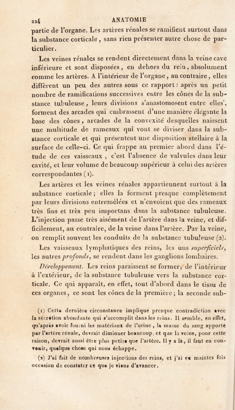 partie de l’organe. Les artères rénales se ramifient surtout dans la substance corticale , sans rien présenter autre chose de par- ticulier. Les veines rénales se rendent directement dans la veine cave inférieure et sont disposées, en dehors du rein, absolument comme les artères. A l’intérieur de l’organe, au contraire, elles diffèrent un peu des autres sous ce rapport : après un petit nombre de ramifications successives entre les cônes de la sub- stance tubuleuse, leurs divisions s’anastomosent entre elles', forment des arcades qui embrassent d’une manière élégante la base des cônes, arcades de la convexité desquelles naissent une multitude de rameaux qui vont se diviser dans la sub- stance corticale et qui présentent une disposition stellaire à la surface de celle-ci. Ce qui frappe au premier abord dans l’é- tude de ces vaisseaux , c’est l’absence de valvules dans leur cavité, et leur volume de beaucoup supérieur à celui des arlères correspondantes ( i). Les artères et les veines rénales appartiennent surtout à la substance corticale ; elles la forment presque complètement par leurs divisions entremêlées et n’envoient que des rameaux très fins et très peu importans dans la substance tubuleuse. L’injection jiasse très aisément de l’artère dans !a veine, et dif- ficilement, au contraire, de la veine dans l’artère. Par la veine, on remplit souvent les conduits de la substance tubuleuse (2). Les vaisseaux lymphaticjues des reins, les uns superficiels^ les autres profonds^ se rendent dans les ganglions lombaires. Développement. Les reins paraissent se former, de l’intérieur à l’extérieur, de la substance tubuleuse vers la substance cor- ticale. Ce qui apparaît, en effet, tout d’abord dans le tissu de ces organes, ce sont les cônes de la première ; la seconde sub- (i) Cette dernière circonstance implique presque contradiction â?ec la sécrétion abondante qui s’accomplit dans les reins. Il semble, en elFet, qu’après avoir fourni les matériaux de l’urine , la masse du sang apporté par l’artère rénale, devrait diminuer beaucoup, et que la veine, pour cette raison, devrait aussi être plus petitt que l’artère. Il y a là, il faut en con- venir, quelque chose qui nous échappe. (3) J’ai fait de nombreuses injections des reins, et j’ai c« maintes fois occasion de constater ce que je vians d’avancer.