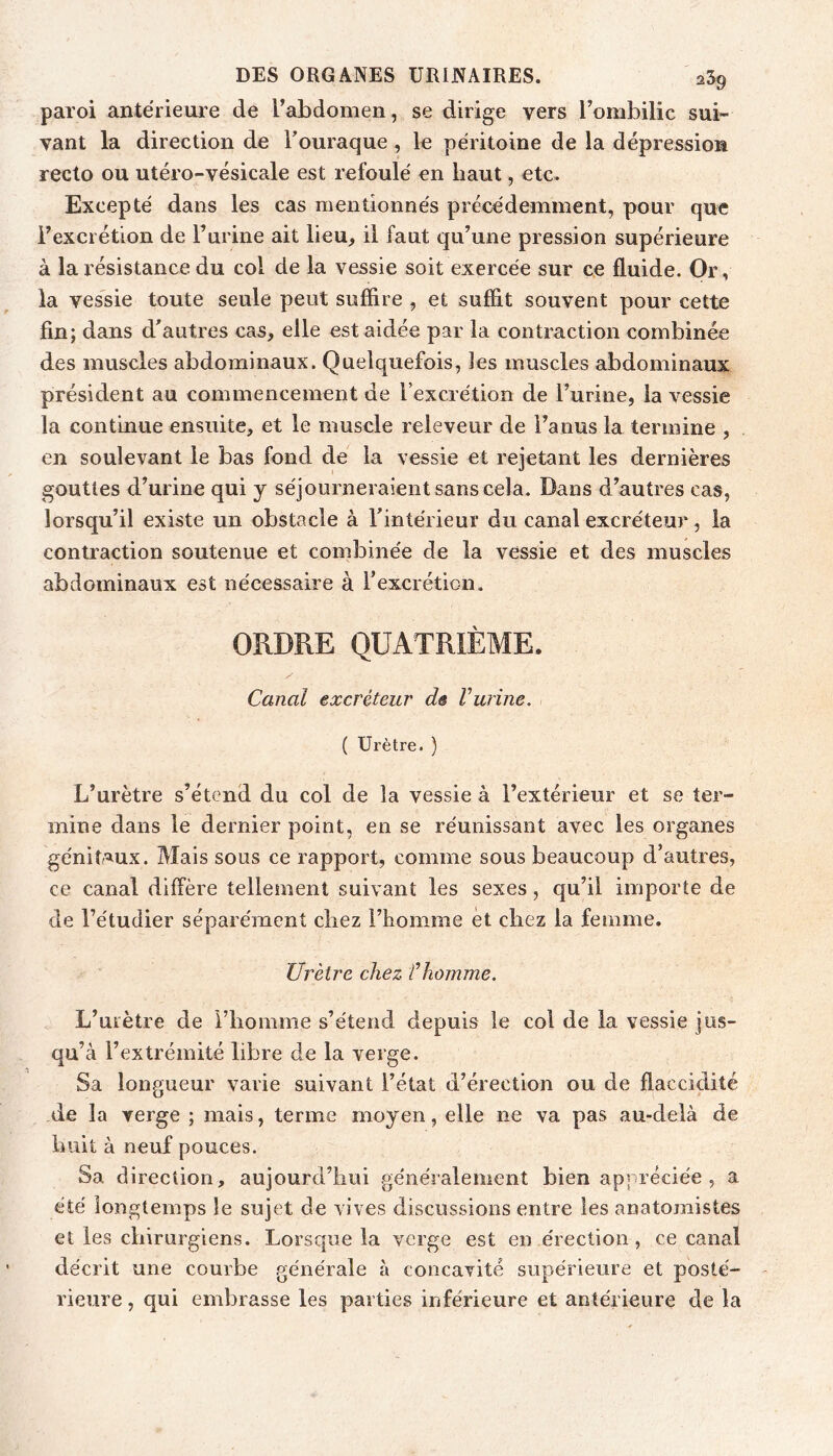 paroi antérieure de l’abdomen, se dirige vers l’ombilic sui- vant la direction de Touraque, le péritoine de la dépression recto ou utéro-vésicale est refoulé en haut, etc. Excepté dans les cas mentionnés précédemment, pour que l’excrétion de Furine ait lieu, il faut qu’une pression supérieure à la résistance du col de la vessie soit exercée sur ce fluide. Or, la vessie toute seule peut suffire , et suffit souvent pour cette fin; dans d’autres cas, elle est aidée par la contraction combinée des muscles abdominaux. Quelquefois, les muscles abdominaux président au commencement de l’excrétion de Furine, la vessie la continue ensuite, et le muscle releveur de l’anus la termine , en soulevant le bas fond de la vessie et rejetant les dernières gouttes d’urine qui y séjourneraient sans cela. Dans d’autres cas, lorsqu’il existe un obstacle à l’intérieur du canal excréteur, la contraction soutenue et combinée de la vessie et des muscles abdominaux est nécessaire à l’excrétion. ORDRE QUATRIÈME. Canal excréteur de Vurine. ( Urètre. ) L’urètre s’étend du col de la vessie à l’extérieur et se ter- mine dans le dernier point, en se réunissant avec les organes géniîAUx. Mais sous ce rapport, comme sous beaucoup d’autres, ce canal diffère tellement suivant les sexes, qu’il importe de de Fétudier séparément chez l’homme et chez la femme. Urètre chez f homme. L’urètre de l’homme s’étend depuis le col de la vessie jus- qu’à l’extrémité libre de la Yevge. Sa longueur varie suivant l’état d’érection ou de flaccidité de la verge ; mais, terme moyen, elle ne va pas au-delà de huit à neuf pouces. Sa direction, aujourd’hui généralement bien appréciée , a été longtemps le sujet de vives discussions entre les anatomistes et les chirurgiens. Lorsque la verge est en érection, ce canal décrit une courbe générale à concavité supérieure et posté- rieure , qui embrasse les parties inférieure et antérieure de la