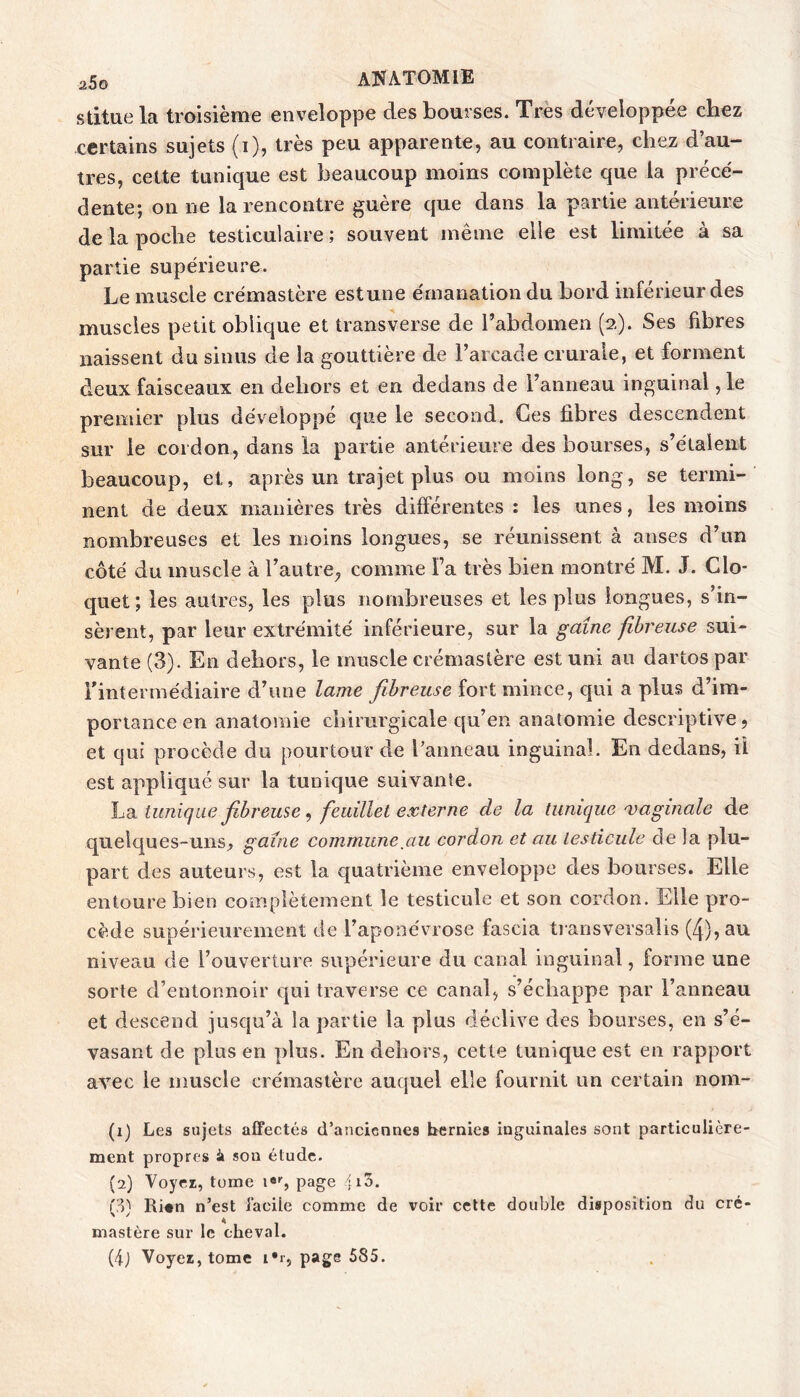 stitue la troisième enveloppe des bourses. Très développée chez certains sujets (i), très peu apparente, au contraire, chez d’au- tres, celte tunique est beaucoup moins complète que la prece- dente; on ne la rencontre guère que dans la partie antérieure de la poche testiculaire ; souvent même elle est limitée à sa partie supérieure. Le muscle crémastère estune émanation du bord inférieur des muscles petit oblique et transverse de l’abdomen (2). Ses fibres naissent du sinus de la gouttière de l’arcade crurale, et forment deux faisceaux en dehors et en dedans de l’anneau inguinal, le premier plus développé que le second. Ces fibres descendent sur le cordon, dans la partie antérieure des bourses, s’étalent beaucoup, et, après un trajet plus ou moins long, se termi- nent de deux manières très différentes : les unes, les moins nombreuses et les moins longues, se réunissent à anses d’un côté du muscle à l’autre, comme l’a très bien montré M. J. Clo- quet; les autres, les plus nombreuses et les plus longues, s’in- sèrent, par leur extrémité inférieure, sur la gaine fibreuse sui- vante (3). En dehors, le muscle crémastère est uni au dartos par l’intermédiaire d’une lame fibreuse fort mince, qui a plus d’im- portance en anatomie chirurgicale qu’en anatomie descriptive, et qui procède du pourtour de l’anneau inguinal. En dedans, iî est appliqué sur la tunique suivante. tunique fiibreuse ^ feuillet externe de la tunique maginale de quelques-uns, gaine commune^au cordon et au testicule de la plu- part des auteurs, est la quatrième enveloppe des bourses. Elle entoure bien complètement le testicule et son cordon. Elle pro- cède supérieurement de l’aponévrose fascia ti ansversalis (4), au niveau de l’ouverture supérieure du canal inguinal, forme une sorte d’entonnoir qui traverse ce canal, s’échappe par l’anneau et descend jusqu’à la partie la plus déclive des bourses, en s’é- vasant de plus en plus. En dehors, cette tunique est en rapport avec le muscle crémastère auquel elle fournit un certain nom- (1) Les sujets affectés d’anciennes bernies inguinales sont particulière- ment propres son étude. (2) Voyez, tome i«S page fl3. (p) Ri«n n’est facile comme de voir cette double disposition du cré- mastère sur le cheval. (ij Voyez, tome l'r, page 585.