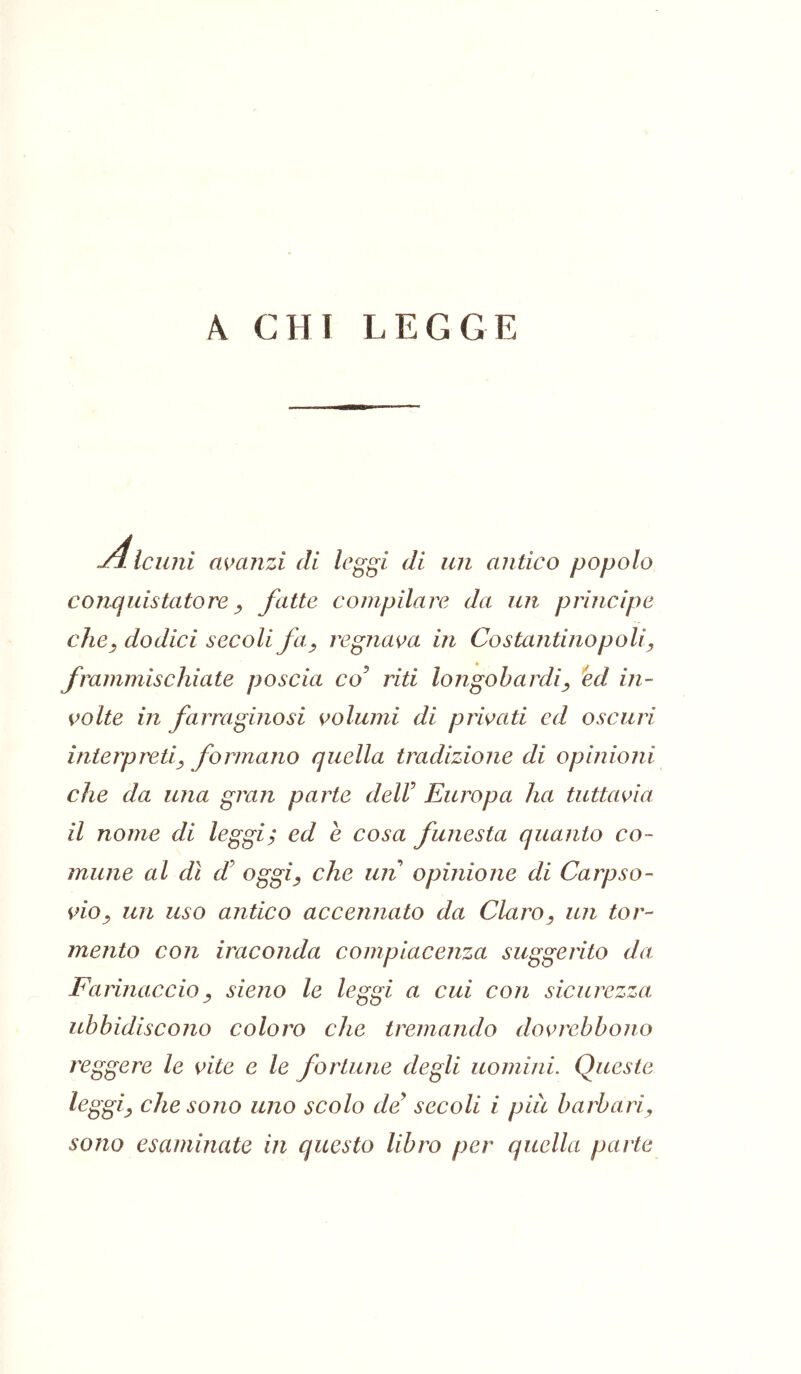 ^ CHI LEGGE Alcuni avanzi di leggi di un antico popolo conquistatore y fatte compilare da un principe che^ dodici secoli fa^ regnava in Costantinopoli^ frammischiate poscia co^ riti longobardi^ id in- volte in farraginosi volumi di privati cd oscuri interpreti^ formano quella tradizione di opinioni che da una gran parte deir Europa ha tuttavia il nome di leggi; ed e cosa funesta quanto co- mune al dì £ oggiy che un opinione di Carpso- vio^ un uso antico accennato da Claro, un tor- mento con iraconda compiacenza suggerito da. Farinaccioy sieno le leggi a cui con sicurezza, ubbidiscono coloro che tremando dovrebbono reggere le vite e le fortune degli uomini. Queste leggiy che sono uno scolo de secoli i più barbari, sono esaminate in questo libro per quella parte