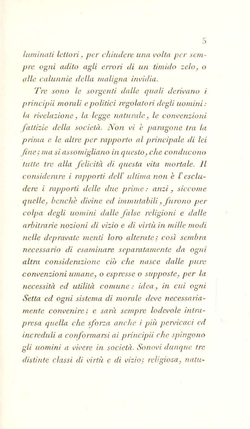 luminati lettori^ per chiudere una volta per sem- pre ogni adito agli errori di un timido zelo^ o alle calunnie della maligna invidia. Tre sono le sorgenti dalle quali derivano i principii morali e politici regolatori degli uomini: la rivelazione^ la legge naturale^ le convenzioni fattizie della società. Non vi e paragone tra la prima c le altre per rapporto al principcde di lei fine; ma si assomigliajio in questo^ che conducono tutte tre alla felicità di questa vita mortale. Il consideìxire i rapporti delV ultima non è Fesclu- deie i rapporti delle due prime: anzi ^ siccome quelle, benché divine ed immiitahili^ furono per colpa degli uomini dalle false religioni e dalle arbitrarie nozioni di vizio e di virtù in mille modi nelle depravate menti loro alterate; così sembra necessario di esaminare separatamente da ogni altra considerazione ciò che nasce dalle pure convenzioni umane^ o espresse o supposte^ per la necessità ed utilità comune: idea, in cui ogni Setta ed ogni sistema di morale deve necessaria- mente convenire ; e sarà sempre lodevole intra- presa quella che sforza anche i più pervicaci ed increduli a conformarsi ai principii che spingono gli uomini a vivere in società. Sonovi dunque tre distinte classi di virtù e di vizio; religiosa, nata-