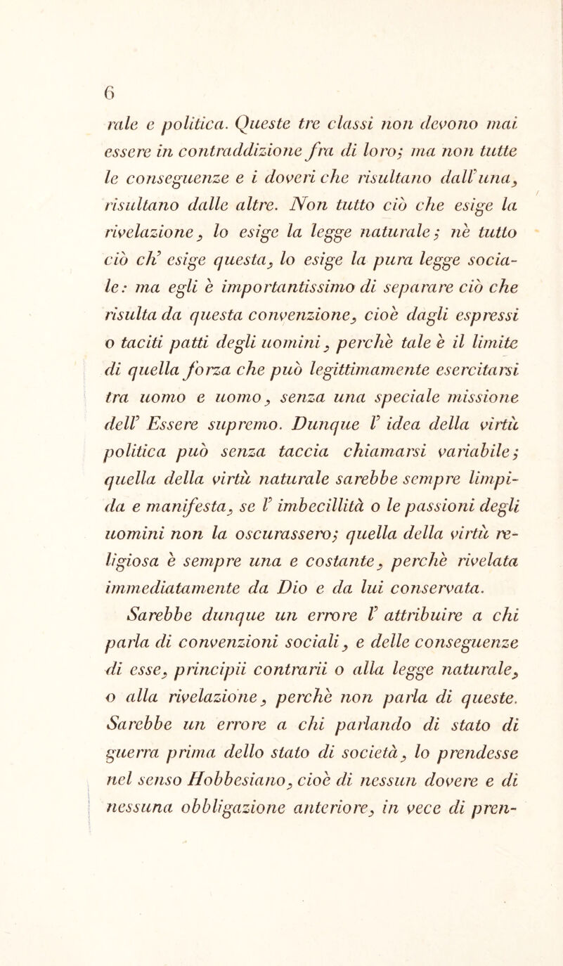 rate e politica. Queste tre classi non devono mai essere in contraddizione fra di loro^ ma non tutte le conseguenze e i doveri che risultano dalVuna^ risultano dalle altre. Non tutto ciò che esige la rivelazione^ lo esige la legge naturale^ ne tutto ciò eli esige questa^ lo esìge la pura legge socia- le: ma egli è importantissimo di separare ciò che risulta da questa convenzione^ cioè dagli espressi o taciti patti degli uomini ^ perchè tale è il limite di quella forza che può legittimamente esercitarsi tra uomo e uomo ^ senza una speciale missione deir Essere supremo. Dunque V idea della virtù politica può senza taccia chiamarsi variabile ; quella della virtù naturale sarebbe sempre limpi- da e manifesta^ se V imbecillità o le passioni degli uomini non la oscurassero^ quella della virtù re- ligiosa è sempre una e costante^ perchè rivelata immediatamente da Dio e da lui conservata. Sarebbe dunque un errore V attribuire a chi parla di convenzioni socialiy e delle conseguenze di essCy principii contrarii o alla legge naturale^ o alla rivelazione y perchè non parla di queste. Sarebbe un errore a chi parlando di stato di guerra prima dello stato di societày lo prendesse nel senso HobbesianOy cioè di nessun dovere e di nessuna obbligazione anteriorey in vece di preti-