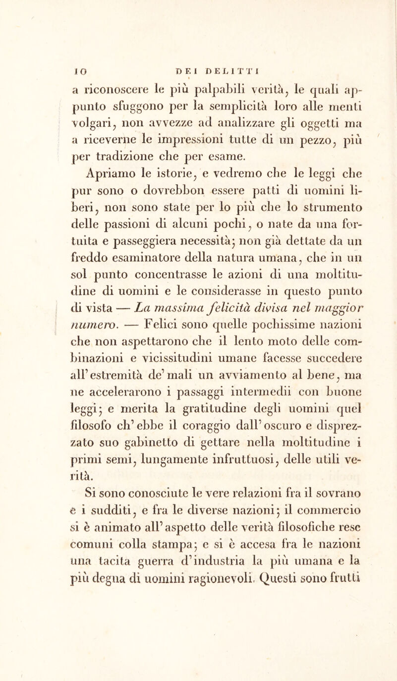 IO D E 1 D E L I T 1' I » a riconoscere le più palpaljili verità^ le quali ap- punto sfuggono per la semplicità loro alle menti volgarij non avvezze ad analizzare gli oggetti ma a riceverne le impressioni tutte di un pezzo ^ più per tradizione che per esame. Apriamo le istorie^ e vedremo che le leggi che pur sono o dovrebbon essere patti di uomini li- beri ^ non sono state per lo più che lo strumento delle passioni di alcuni pochi ^ o nate da una for- tuita e passeggierà necessità* non già dettate da un freddo esaminatore della natura umana, che in un sol punto concentrasse le azioni di una moltitu- dine di uomini e le considerasse in questo punto di vista — La massima felicità divisa nel maggior numero. — Felici sono quelle pochissime nazioni che non aspettarono che il lento moto delle com- binazioni e vicissitudini umane facesse succedere all’estremità de’mali un avviamento al bene, ma ne accelerarono i passaggi interniedii con buone leggi* e merita la gratitudine degli uomini quel fdosofo eh’ ebbe il coraggio dall’ oscuro e disprez- zato suo gabinetto di gettare nella moltitudine i primi semi, lungamente infruttuosi, delle utili ve- rità. Si sono conosciute le vere relazioni fra il sovrano e i sudditi, e fra le diverse nazionij il commercio si è animato all’aspetto delle verità filosofiche rese comuni colla stampa* e si è accesa fra le nazioni una tacita guerra d’industria la più umana e la più degna di uomini ragionevoli. Questi sono frutti