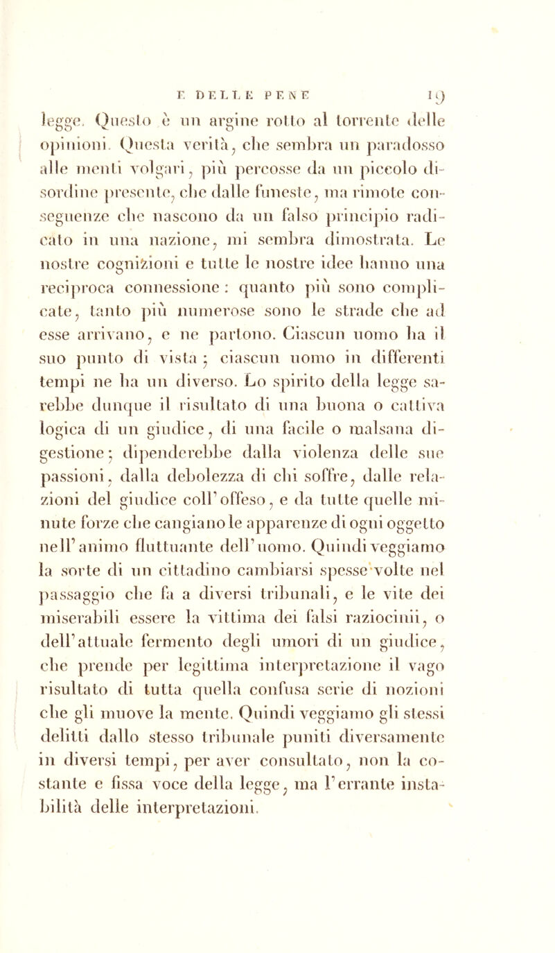 r. n E L E E PENE legge. Qiieslo è un argine rollo al lorrenle «Ielle opinioni. Qiicsla verità^ che sembra nn paradosso alle menti volgari^ pili percosse da nn piccolo di- sordine preselite^ che dalle Funeste ^ ma rimote con- seguenze che nascono da nn falso principio radi- cato in una nazione^ mi sembra dimostrata. Le nostre cognizioni e tutte le nostre idee hanno una reciproca connessione : quanto piu sono compli- cate^ tanto piu inimerose sono le strade che ad esse arrivano^ e ne partono. Ciascun uomo ha il suo punto di vista ^ ciascun uomo in differenti tempi ne ha un diverso. Lo spirito della legge sa- rebbe dunque il risultato di una buona o cattiva logica di un giudice^ di una facile o malsana di- gestione * dipenderebbe dalla violenza delle sue passioni, dalla debolezza di chi soffre^ dalle rela- zioni del giudice colFoffeso^ e da tutte quelle mi- nute forze che cangiano le apparenze di ogni oggetto nell’animo fluttuante dell’uomo. Quindiveggiamo la sorte di un cittadino cambiarsi spcsse'volte nel jnissaggio che fa a diversi triliunali, e le vite dei miserabili essere la vittima dei falsi raziocinii, o dell’attuale fermento degli umori di un giudiee^ che prende per legittima interpretazione il vago risultato di tutta quella confusa serie di nozioni che gli muove la mente. Quindi veggiamo gli stessi delitti dallo stesso tribunale puniti diversamente in diversi tempi ^ per aver consultato ^ non la co- stante e fissa voce della legge^ ma l’errante insta- bilità delie interpretazioni.