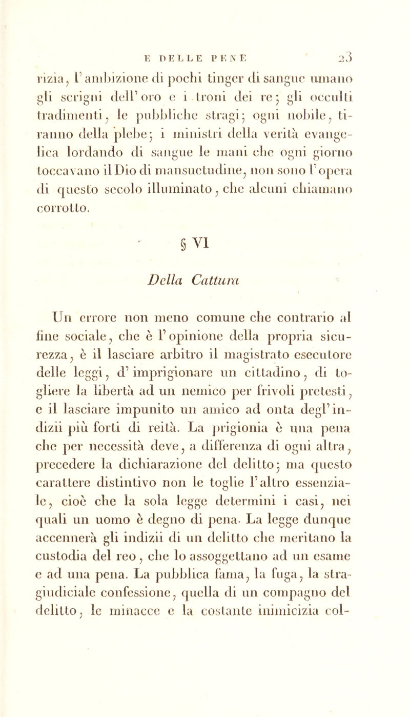 rizia j l’anihizione di pochi tinger di sangue umano gli sei igni dell’oro e i troni dei re* gli oeculti tradimenti^ le pubbliche stragi* ogni nobile^ ti- ranno della plebe* i ministri della verità evange- lica lordando di sangue le mani che ogni giorno toccavano il Dio di mansuetudine^ non sono Topcra di questo secolo illuminato^ che alcuni chiamano corrotto. § VI Della Cattura Un errore non meno comune che contrario al line sociale^ che è l’opinione della propria sicu- rezza ^ è il lasciare arbitro il magistrato esecutore delle leggi, d’imprigionare un cittadino, di to- gliere la libertà ad un nemico per frivoli pretesti, e il lasciare impunito un amico ad onta degl’iii- dizii più forti di reità. La ])rigionia e una pena che per necessità deve, a differenza di ogni altra, precedere la dichiarazione del delitto 3 ma questo carattere distintivo non le toglie l’altro essenzia- le, cioè che la sola legge determini i casi, nei quali un uomo è degno di pena. La legge dunque accennerà gli indizii di un delitto che meritano la custodia del reo, che lo assoggettano ad un esame e ad una pena. La pubblica fama, la fuga, la stia- giudiciale confessione, quella di un compagno del delitto, le minacce e la costante inimicizia col-