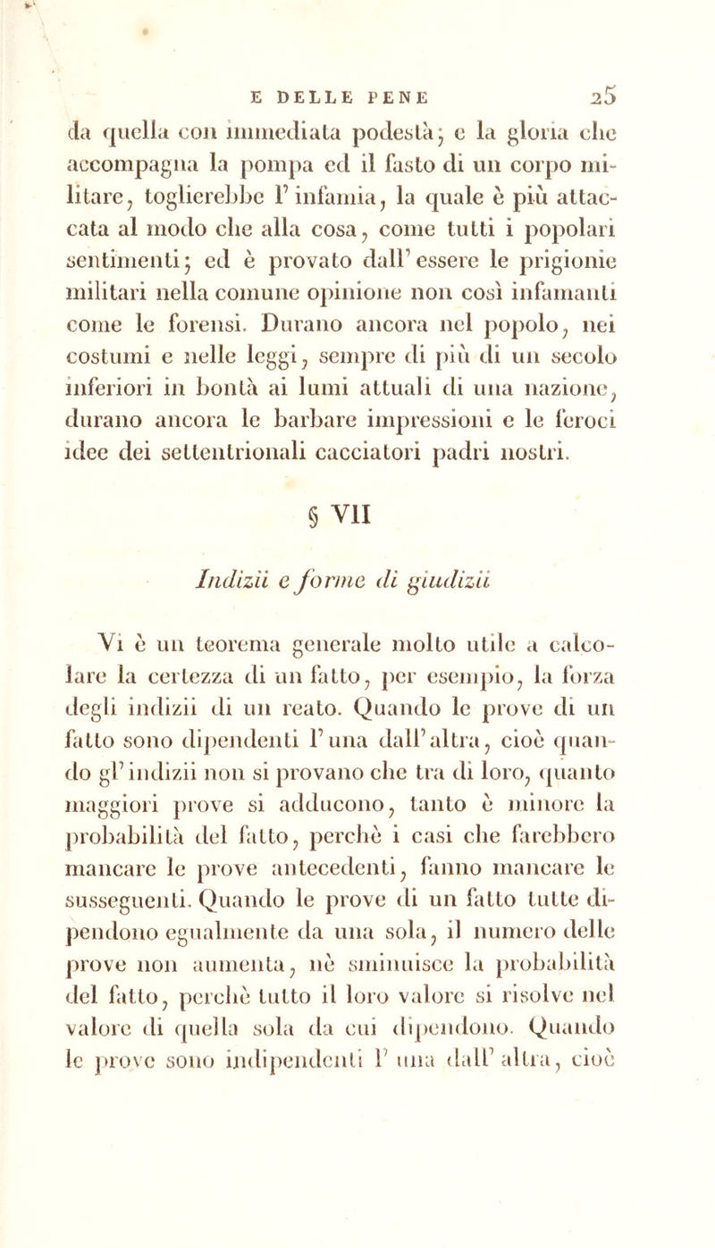 da quella con iminediala podestà, c la gloria che accompagna la pompa ed il fasto di un corpo mi- litare ^ toglierebbe F infamia, la quale è più attac- cata al modo che alla cosa, come tutti i popolari sentimenti ^ ed è provato dall’ essere le prigionie militari nella comune opinione non così infamanti come le forensi. Durano ancora nel popolo, nei costumi e nelle leggi, sempre di più di un secolo inferiori in bontà ai lumi attuali di una nazione, durano ancora le barbare impressioni e le feroci idee dei settentrionali cacciatori padri nostri. § VII Indlzii e forme di giiidizii Vi è un teorema generale molto utile a calco- lare la certezza di un fatto, per esempio, la forza degli indizii di un reato. Quando le prove di un fatto sono dij)endenti l’una dall’altra, cioè quan- do gl’indizii non si provano che tra di loro, (pianto maggiori prove si adducono, tanto e minore la [)robabilità del fatto, perche i casi che farebbero mancare le prove antecedenti, fanno mancare le susseguenti. Quando le prove di un fatto tutte di- pendono egualmente da una sola, il numero delle prove non aumenta, nè sminuisce la probabilità del fatto, perchè tutto il loro valore si risolve nel valore di quella sola da cui dijiendono. Quando