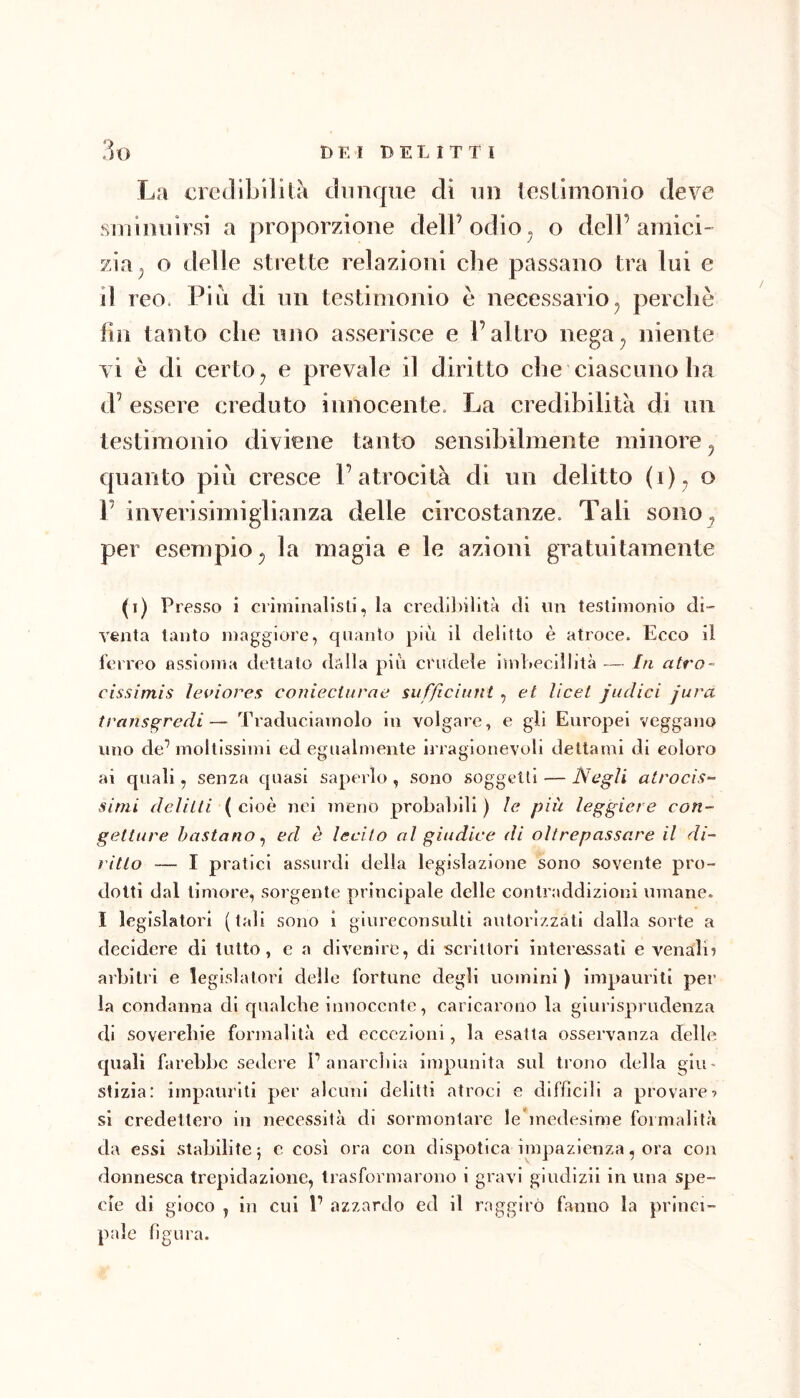 La cretllbilità dunque di un testimonio deve sminuirsi a proporzione dell’odio, o dell’amici' zia^ o delle strette relazioni che passano tra lui e il reo. Piu di un testimonio è necessario^ perchè fin tanto che uno asserisce e l’altro nega^ niente vi è di certo ^ e prevale il diritto che ciascuno ha d’ essere creduto innocente. La credibilità di un testimonio diviene tanto sensibilmente minore ^ quanto più cresce l’atrocità di un delitto (i ); r inverisimiglianza delle circostanze. Tali soiio^ per esempio^ la magia e le azioni gratuitamente (i) Presso i crimlnalisli, la credibilità di un testimonio di- venta tanto maggiore, quanto più il delitto è atroce. Ecco il ferreo assioma dettalo dalla più crudele imbecillità — hi atro- cissimis ìeviores coniecturae sufficiunt , et licei judici jura transgredi— Traduciamolo in volgare, e gli Europei veggano uno de’ mollissimi ed egualmente irragionevoli dettami di coloro ai quali, senza quasi saperlo , sono soggetti — Negli atrocìs^ simi delitti (cioè nel meno probaì)lll ) le più leggiere con- getture bastano^ ed è lecito al giudice di oltrepassare il di- ritto — I pratici assurdi della legislazione sono sovente pro- dotti dal timore, sorgente principale delle contraddizioni umane. I legislatori (tali sono i giureconsulti autorizzati dalla sorte a decidere di tutto, e a divenire, di scrittori interessali e venali^ arbitri e legislatori delle fortune degli uomini ) impauriti per la condanna di qualche innocente, caricarono la giurisprudenza di soverchie formalità ed eccezioni, la esatta osservanza delle quali farebbe sedere P anarcliia impunita sul trono della giu- stizia: impauriti per alcuni debiti atroci e difficili a provare•> si credettero in necCvSsità di sormontare lebnedesime formalità da essi stabilite 5 e così ora con dispotica impazienza, ora con donnesca trepidazione, trasformarono i gravi giudizii in una spe- cie di gioco , in cui P azzardo ed il raggirò fanno la princi- pale figura.