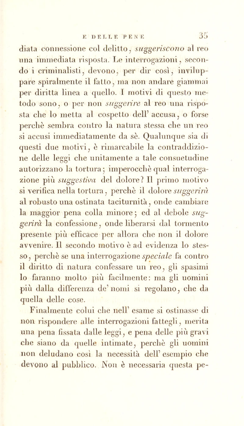 diala connessione col delitto^ suggeriscono al reo lina immediata risposta. Le interrogazioni ^ secon- do i criminalistij devono^ per dir così^ invilup- pare spiralmente il fatto ^ ma non andare giammai per diritta linea a quello. I motivi di questo me- todo sono , o per non suggerire al reo una rispo- sta che lo metta al cospetto dell’ accusa ^ o forse perchè sembra contro la natura stessa che un reo si accusi immediatamente da se. Qualunque sia di questi due motivi^ è rimarcabile la contraddizio- ne delle leggi che unitamente a tale consuetudine autorizzano la tortura* imperocché qual interroga- zione più suggestiva del dolore? Il primo motivo si verifica nella tortura ^ perchè il dolore suggerirà al robusto una ostinata taciturnità^ onde cambiare la maggior pena colla minore 5 ed al debole sug- gerirà la confessione ^ onde liberarsi dal tormento presente più efficace per allora che non il dolore avvenire. Il secondo motivo è ad evidenza lo stes- so ^ perchè se una interrogazione fa contro il diritto di natura confessare un reo^ gii spasimi lo faranno molto più facilmente: ma gii uomini più dalla differenza de’ nomi si regolano ^ che da quella delle cose. Finalmente colui che nell’ esame si ostinasse di non rispondere alle interrogazioni fattegli ^ merita una pena fissata dalle leggi ^ e pena delle più gravi che siano da quelle intimate ^ perchè gii uomini non deludano così la necessità dell’ esempio che devono al pubblico. Non è necessaria questa pe-