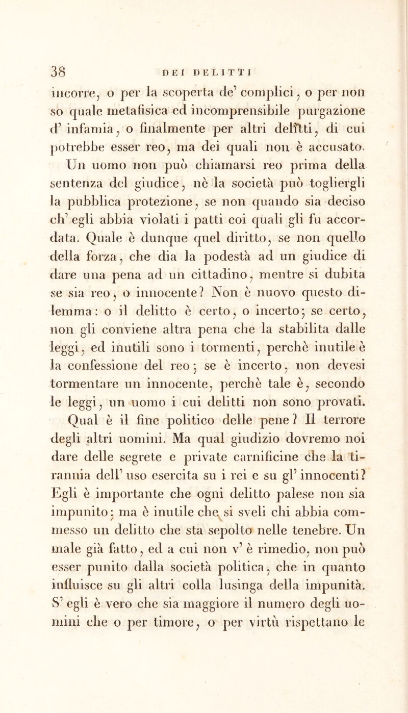 incorre, o per la scoperta de’ complici, o per non so fpiale metafìsica ed incomprensibile purgazione d’ infamia, o fìnalmente per altri delitti, di cui [)otrebbe esser reo, ma dei quali non è accusato. Un uomo non pub chiamarsi reo prima della sentenza del giudice, nè la società pub togliergli la pubblica protezione, se non quando sia deciso eh’ egli abbia violati i patti coi quali gli fu accor- data. Quale è dunque quel diritto, se non quello della forza, che dia la podestà ad un giudice di dare una pena ad un cittadino, mentre si dubita se sia reo^ o innocente? Non è nuovo questo di- lemma: o il delitto è certo, o incerto5 se certo, non gli conviene altra pena che la stabilita dalle leggi, ed inutili sono i tormenti, perchè inutile è la confessione del reo*, se è incerto, non devesi tormentare un innocente, perchè tale è, secondo le leggi, un uomo i cui delitti non sono provati. Qual è il fine politico delle pene ? Il terrore degli altri uomini. Ma qual giudizio dovremo noi dare delle segrete e private carnifìcine che la ti- rannia dell’ uso esercita su i rei e su gl’ innocenti? Egli è importante che ogni delitto palese non sia impunito* ma è inutile che si sveli chi abbia com- messo un delitto che sta sepolto nelle tenebre. Un male già fatto, ed a cui non v’ è rimedio, non pub esser punito dalla società politica, che in quanto influisce su gli altri colla lusinga della impunità. S’ egli è vero che sia maggiore il numero degli uo- mini che o per timore, o per virtù rispettano le