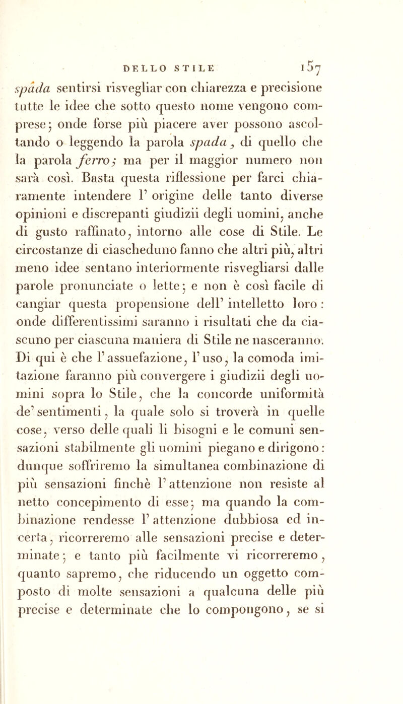 Spada sentirsi risvegliar con chiarezza e precisione tutte le idee che sotto questo nome vengono com- prese* onde forse più piacere aver possono ascoi- $ tando o leggendo la parola spada ^ di quello che la parola yèrro; ma per il maggior numero non sarà così. Basta questa riflessione per farci chia- ramente intendere 1’ origine delle tanto diverse opinioni e discrepanti giudizii degli uomini^ anche di gusto raffinato^ intorno alle cose di Stile. Le circostanze di ciascheduno fanno che altri più^ altri meno idee sentano interiormente risvegliarsi dalle parole pronunciate o lette 3 e non è così facile di cangiar questa propensione dell’ intelletto loro : onde differentissimi saranno i risultati che da cia- scuno per ciascuna maniera di Stile ne nasceranno. Di qui è che l’assuefazione^ l’uso^ la comoda imi- tazione faranno più convergere i giudizii degli uo- mini sopra lo Stile, che la concorde uniformità de’ sentimenti, la quale solo si troverà in quelle cose, verso delle quali li bisogni e le comuni sen- sazioni stabilmente gli uomini piegano e dirigono : dunque soffriremo la simultanea combinazione di pivi sensazioni finché l’attenzione non resiste al netto concepimento di esse 3 ma quando la com- binazione rendesse 1’ attenzione dubbiosa ed in- certa, ricorreremo alle sensazioni precise e deter- minate 3 e tanto più facilmente vi ricorreremo, quanto sapremo, che riducendo un oggetto com- posto di molte sensazioni a qualcuna delle più precise e determinate che lo compongono, se si