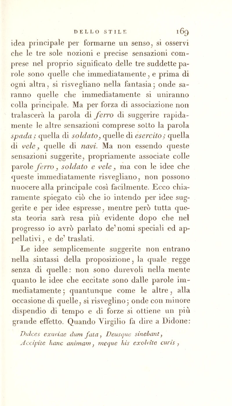 idea principale per formarne un senso^ si osservi che le tre sole nozioni e precise sensazioni com- prese nel proprio significato delle tre suddette pa- role sono quelle che immediatamente ^ e prima di ogni altra^ si risvegliano nella fantasia* onde sa- ranno quelle che immediatamente si uniranno colla principale. Ma per forza di associazione non tralascerà la parola di ferro di suggerire rapida- mente le altre sensazioni comprese sotto la parola spadai quella di soldato, quelle di esercito^ quella di ^ele y quelle di nas>i. Ma non essendo queste sensazioni suggerite^ propriamente associate colle parole ferro ^ soldato e ^ele ^ ma con le idee che queste immediatamente risvegliano^ non possono nuocere alla principale così facilmente. Ecco chia- ramente spiegato ciò che io intendo per idee sug- gerite e per idee espresse^ mentre però tutta que- sta teoria sarà resa più evidente dopo che nel progresso io avrò parlato de’nomi speciali ed ap- pellativi j e de’ traslati. Le idee semplicemente suggerite non entrano nella sintassi della proposizione j la quale regge senza di quelle : non sono durevoli nella mente quanto le idee che eccitate sono dalle parole im- mediatamente j quantunque come le altre ^ alla occasione di quelle^ si risveglino3 onde con minore dispendio di tempo e di forze si ottiene un più grande effetto. Quando Virgilio fa dire a Bidone: Diilce.s exuviae cium fata ^ Deuscjuc sinehant j Accipìie haric anirnain j ineque his exoUitc ciiris j