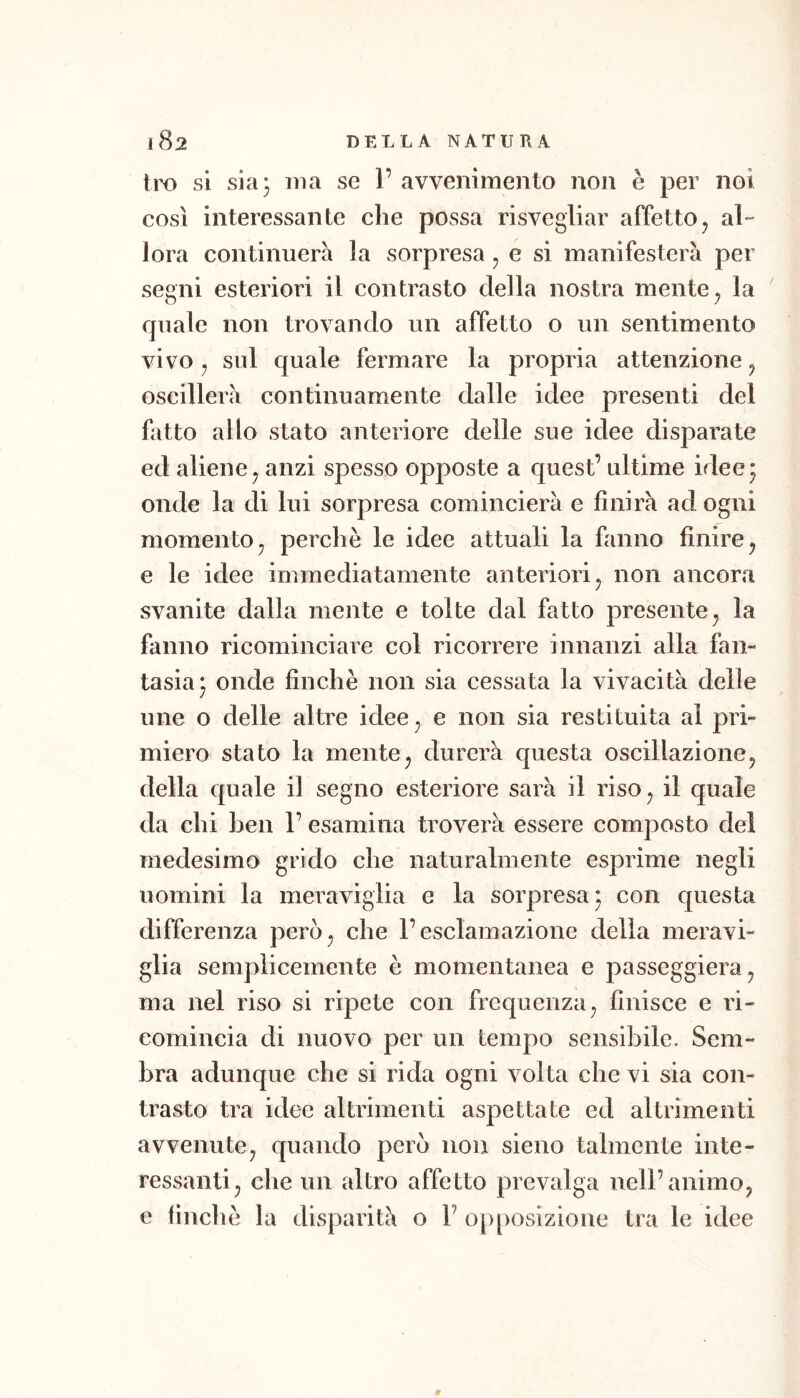 tro si sia 3 ma se 1’ avvenimento non è per noi così interessante che possa risvegliar affetto, al- lora continuerà la sorpresa, e si manifesterà per segni esteriori il contrasto della nostra mente, la quale non trovando un affetto o un sentimento vivo, sul quale fermare la propria attenzione, oscillerà continuamente dalle idee presenti del fatto allo stato anteriore delle sue idee disparate ed aliene, anzi spesso opposte a quest’ ultime idee3 onde la di lui sorpresa comincierà e finirà ad ogni momento, perchè le idee attuali la fanno finire, e le idee immediatamente anteriori, non ancora svanite dalla mente e tolte dal fatto presente, la fanno ricominciare col ricorrere innanzi alla fan- tasia 3 onde finche non sia cessata la vivacità delle line o delle altre idee, e non sia restituita al pri- miero stato la mente, durerà questa oscillazione, della quale il segno esteriore sarà il riso, il quale da chi ben 1’ esamina troverà essere composto del medesimo grido che naturalmente esprime negli uomini la meraviglia e la sorpresa 3 con questa differenza però, che l’esclamazione della meravi- glia semplicemente è momentanea e passeggierà, ma nel riso si ripete con frequenza, finisce e ri- comincia di nuovo per un tempo sensibile. Sem- bra adunque che si rida ogni volta che vi sia con- trasto tra idee altrimenti aspettate ed altrimenti avvenute, quando però non sieno talmente inte- ressanti, che un altro affetto prevalga nell’animo, e finche la disparità o 1’ opposizione tra le idee