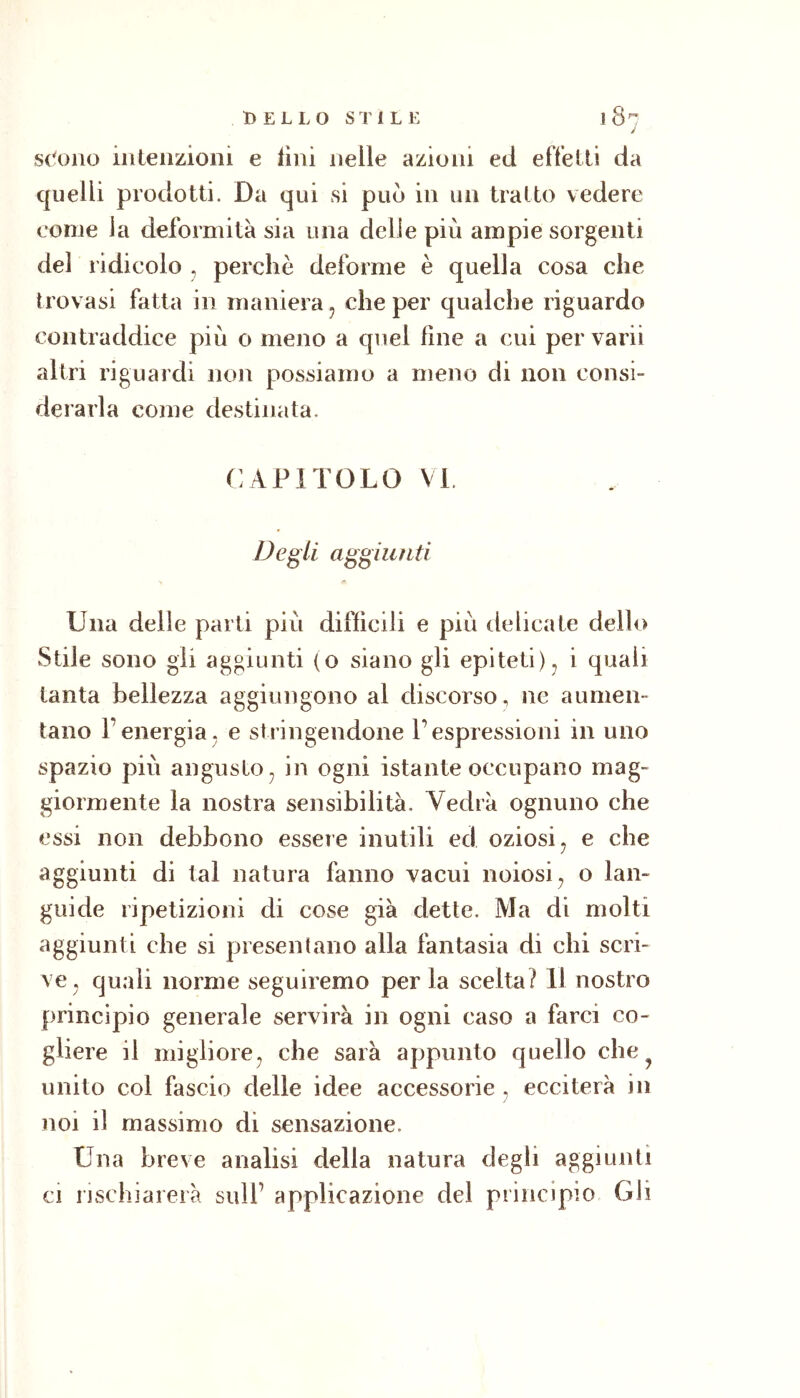 D ELLO STILE l8^ J sc'ono iiileiizioiii e lini nelle azioni ed efletti da quelli prodotti. Da qui si può in un tratto vedere come la deformità sia una delie più ampie sorgenti del ridicolo , perchè deforme è quella cosa che trovasi fatta in maniera ^ che per qualche riguardo contraddice più o meno a quel line a cui per varii altri riguardi non possiamo a meno di non consi- derarla come destinata. CAPÌTOLO VL Degli aggiunti Una delle parti più difficili e più delicate dello Stile sono gii aggiunti (o siano gli epiteti)^ i quali tanta bellezza aggiungono al discorso, ne aumen- tano renergia, e stringendone l’espressioni in uno spazio più angusto^ in ogni istante occupano mag- giormente la nostra sensibilità. Vedrà ognuno che essi non debbono essere inutili ed oziosi ^ e che aggiunti di tal natura fanno vacui noiosi^ o lan- guide ripetizioni di cose già dette. Ma di molti aggiunti che si presentano alla fantasia di chi scri- ve^ quali norme seguiremo per la scelta? 11 nostro principio generale servirà in ogni caso a farci co- gliere il migliore^ che sarà appunto quello che ^ unito col fascio delle idee accessorie , ecciterà in noi il massimo di sensazione. Una breve analisi della natura degli aggiunti ci nschiareià sull’ applicazione del principio Gli