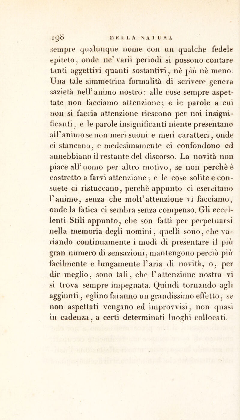 sempre qualunque nome con un qualche fedele epiteto^ onde ne varii periodi si possono contare tanti aggettivi quanti sostantivi ^ nè più nè meno. Una tale simmetrica formalità di scrivere genera sazietà nell’animo nostro: alle cose sempre aspet- tate non facciamo attenzione; e le parole a cui non si faccia attenzione riescono per noi insigni- ficanti , e le parole insignificanti niente presentano air animo se non meri suoni e meri caratteri, onde ci stancano, e medesimamente ci confondono ed annebbiano il restante del discorso. La novità non piace all’uomo per altro motivo, se non perchè è costretto a farvi attenzione : e le cose solite e con- ; suete ci ristuccano, perchè appunto ci eseicitano l’animo, senza che moli’attenzione vi facciamo, onde la fatica ci sembra senza compenso. Gli eccel- lenti Stili appunto, che son fatti per perpetuarsi nella memoria degli uomini, quelli sono, che va- riando continuamente i modi di presentare il più gran numero di sensazioni, mantengono perciò più facilmente e lungamente l’aria di novità, o, per dir meglio, sono tali, che T attenzione nostra vi si trova sempre impegnata. Quindi tornando agli aggiunti, eglino faranno un grandissimo effetto , se non aspettati vengano ed improvvisi, non quasi in cadenza, a certi determinati luoghi collocati.