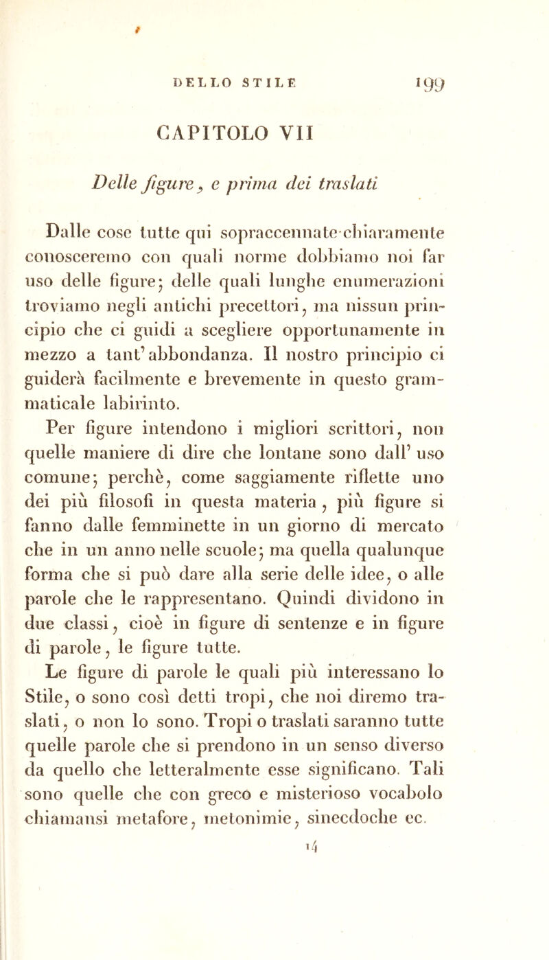 9 DELLO STILE I 99 CAPITOLO VII Delle figure y e prima dei traslati Dalle cose tutte qui sopraccennate cliiaramente coiioscereiuo con quali nonne dobbiamo noi far uso delle figure5 delle quali lunghe enumerazioni troviamo negli antichi precettori ^ ma nissun prin- cipio che ci guidi a scegliere opportunamente in mezzo a tant’abbondanza. Il nostro principio ci guiderà facilmente e brevemente in questo gram- maticale labirinto. Per figure intendono i migliori scrittori ^ non quelle maniere di dire che lontane sono dall’ uso comune* perchè^ come saggiamente riflette uno dei più filosofi in questa materia , più figure si fanno dalle femminette in un giorno di mercato che in un anno nelle scuole* ma quella qualunque forma che si può dare alla serie delle idee^ o alle parole che le rappresentano. Quindi dividono in due classi, cioè in figure di sentenze e in figure di parole ^ le figure tutte. Le figure di parole le quali più interessano lo Stile j o sono così detti tropi ^ che noi diremo tra- slati, o non lo sono. Tropi o traslati saranno tutte quelle parole che si prendono in un senso diverso da quello che letteralmente esse significano. Tali sono quelle che con greco e misterioso vocabolo chiamansi metafore, metonimie, sinecdoche ec.