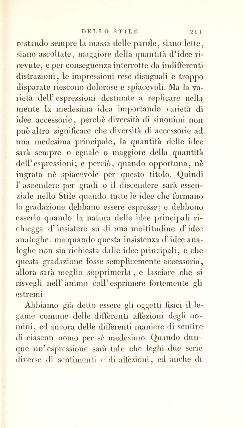 restando sempre la massa delle parole, siano lette, siano ascoltate, maggiore della quantità d’idee ri» cevute, e per conseguenza interrotte da indifferenti distrazioni, le impressioni rese disuguali e troppo disparate riescono dolorose e spiacevoli. Ma la va- rietà dell’ espressioni destinate a replicare nella mente la medesima idea importando varietà di idee accessorie, perchè diversità di sinonimi non può altro significare che diversità di accessorie ad una medesima principale, la quantità delle idee sarà sempre o eguale o maggiore della quantità dell’espressioni^ e perciò, quando opportuna, nè ingrata nè spiacevole per questo titolo. Quindi J’ ascendere per gradi o il discendere sarà essen- ziale nello Stile quando tutte le idee che formano la gradazione debbano essere espresse^ e debbono esserlo quando la natura delle idee principali ri- cbiegga d’insistere su di una moltitudine d’idee analoghe: ma quando questa insistenza d’idee ana- loghe non sia richiesta dalle idee principali, e che questa gradazione fosse semplicemente accessoria, allora sarà meglio sopprimerla , e lasciare che si risvegli nell’ animo coll’ esprimere fortemente gli estremi. Abbiamo già detto essere gli oggetti fìsici il le- game comune delle differenti affezioni degli uo- mini, ed ancora delle differenti maniere di sentire di ciascun uomo per sè medesimo. Quando dun- que un’espressione sarà tale che leghi due serie diverse di sentimenti e di affezioni, ed anche di