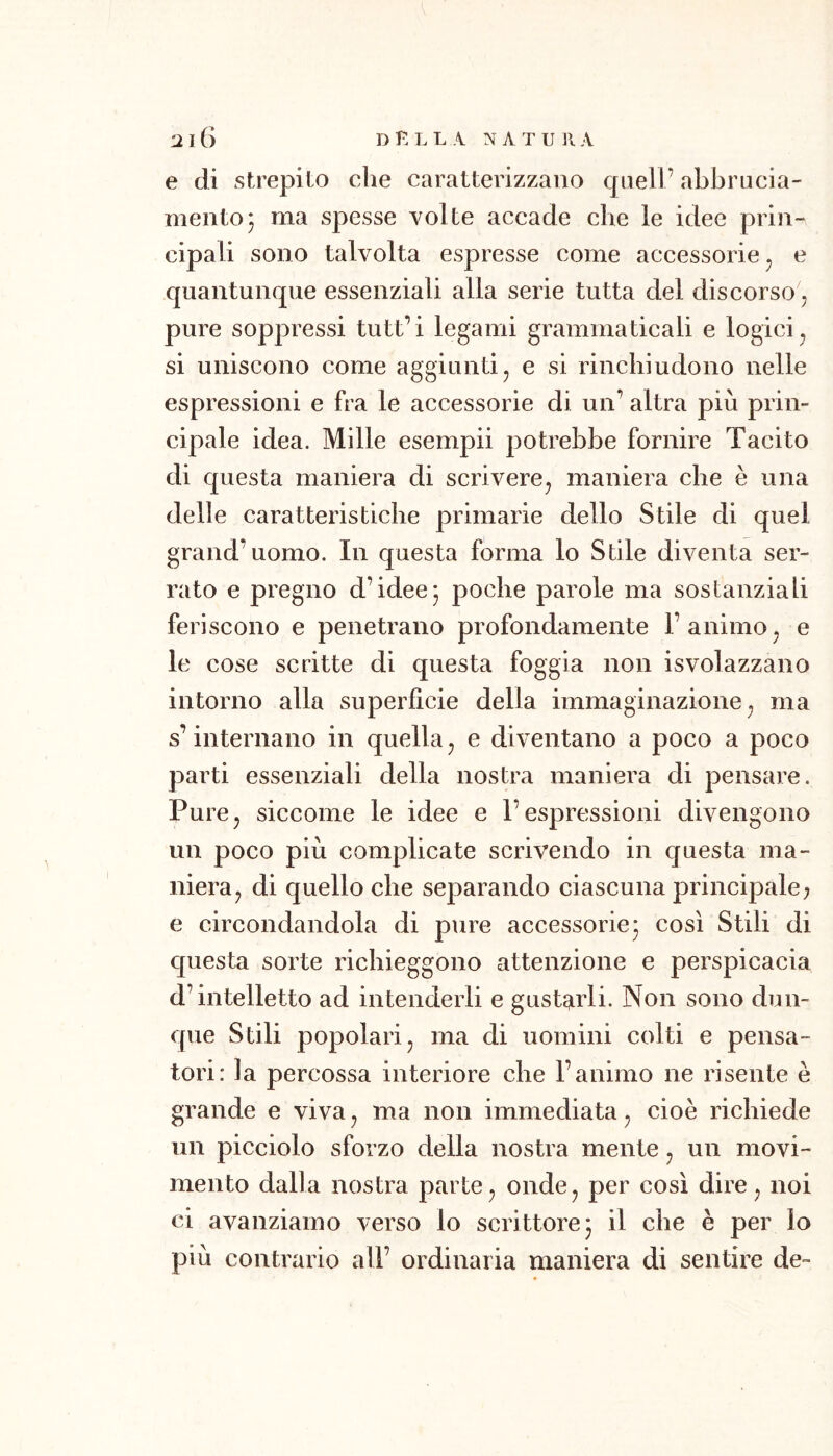 e di strepilo che caratterizzano quell’ abbrucia- ineiitoj ma spesse Yolte accade che le idee prin- cipali sono talvolta espresse come accessorie ^ e quantunque essenziali alla serie tutta del discorso j pure soppressi tutt’ i legami grammaticali e logici, si uniscono come aggiunti^ e si rinchiudono nelle espressioni e fra le accessorie di un’ altra più prin- cipale idea. Mille esempi! potrebbe fornire Tacito di questa maniera di scrivere, maniera che è una delle caratteristiche primarie dello Stile di quel grand’uomo. In questa forma lo Stile diventa ser- rato e pregno d’idee- poche parole ma sostanziali feriscono e penetrano profondamente l’animo, e le cose scritte di questa foggia non isvolazzano intorno alla superficie della immaginazione, ma s’internano in quella, e diventano a poco a poco parti essenziali della nostra maniera di pensare. Pure, siccome le idee e l’espressioni divengono un poco più complicate scrivendo in questa ma- niera, di quello che separando ciascuna principale^ e circondandola di pure accessorie- così Stili di c[uesta sorte richieggono attenzione e perspicacia d’intelletto ad intenderli e gustarli. Non sono dun- que Stili popolari, ma di uomini colti e pensa- tori: la percossa interiore che l’animo ne risente è grande e viva, ma non immediata, cioè richiede un picciolo sforzo della nostra mente, un movi- mento dalla nostra parte, onde, per così dire, noi ci avanziamo verso lo scrittore 5 il che è per lo più contrario all’ ordinaria maniera di sentire de-