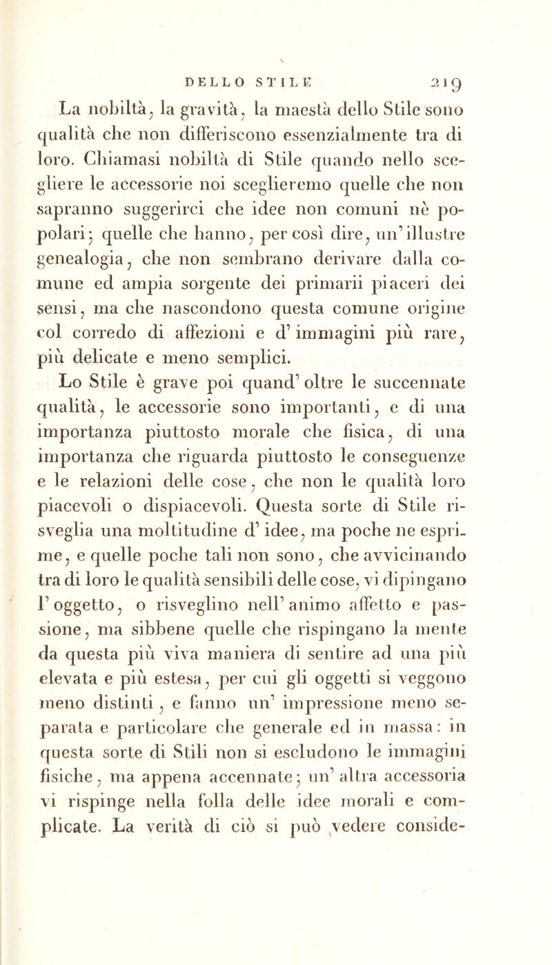 La nobiltà^ la gravità , la maestà dello Stile sono qualità che non differiscono essenzialmente tra di loro. Chiamasi nobiltà di Stile quando nello sce- gliere le accessorie noi sceglieremo quelle che non sapranno suggerirci che idee non comuni nè po- polari- quelle che hanno^ per così dire^ un’illustre genealogia j che non sembrano derivare dalla co- mune ed ampia sorgente dei primarii piaceri dei sensi j ma che nascondono questa comune origine col corredo di affezioni e d’immagini più rare^ più delicate e meno semplici. Lo Stile è grave poi quand’ oltre le succennate qualità^ le accessorie sono importanti, e di una importanza piuttosto morale che fìsica ^ di una importanza che riguarda piuttosto le conseguenze e le relazioni delle cose. che non le qualità loro piacevoli o dispiacevoli. Questa sorte di Stile ri- sveglia una moltitudine d’idee^ ma poche ne espri- me ^ e quelle poche tali non sono, che avvicinando tra di loro le qualità sensibili delle cose, vi dipingano l’oggetto, o risveglino nell’animo affetto e pas- sione, ma sibbene quelle che rispingano la mente da questa più viva maniera di sentire ad una più elevata e più estesa, per cui gli oggetti si veggono meno distinti, e fanno un’ impressione meno se- parata e particolare che generale ed in massa: in questa sorte di Stili non si escludono le immagini fìsiche, ma appena accennate^ un’altra accessoria vi rispinge nella folla delle idee morali e com- plicate. La verità di ciò si può ^vedere conside-