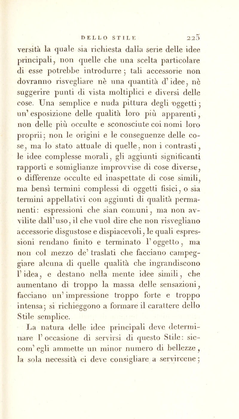 versità la quale sia richiesta dalia serie delle idee principali j non quelle che una scelta particolare di esse potrebbe introdurre * tali accessorie non dovranno risvegliare nè una quantità d’idee^ nè suggerire punti di vista moltiplici e diversi delle cose. Una semplice e nuda pittura degli oggetti * un’esposizione delle qualità loro più apparenti ^ non delle più occulte e sconosciute coi nomi loro propri!: non le origini e le conseguenze delle co- se^ ma lo stato attuale di quelle^ non i contrasti^ le idee complesse morali^ gii aggiunti significanti rapporti e somiglianze improvvise di cose diverse^ o differenze occulte ed inaspettate di cose simili^ ma bensì termini complessi di oggetti fisici ^ o sia termini appellativi con aggiunti di qualità perma- nenti : espressioni che sian comuni ^ ma non av- vilite dall’uso^ il che vuol dire che non risvegliano accessorie disgustose e dispiacevoli ^ le quali espres- sioni rendano finito e terminato l’oggetto ^ ma non col mezzo de’ traslati che facciano campeg- giare alcuna di quelle qualità che ingrandiscono l’idea^ e destano nella mente idee simili^ che aumentano di troppo la massa delle sensazioni^ facciano un’ impressione troppo forte e troppo intensa* si richieggono a formare il carattere dello Stile semplice. La natura delle idee principali deve determi- nare 1’ occasione di servirsi di questo Stile : sic- com’ egli ammette un minor numero di bellezze, la sola necessità ci deve consigliare a servircene ;