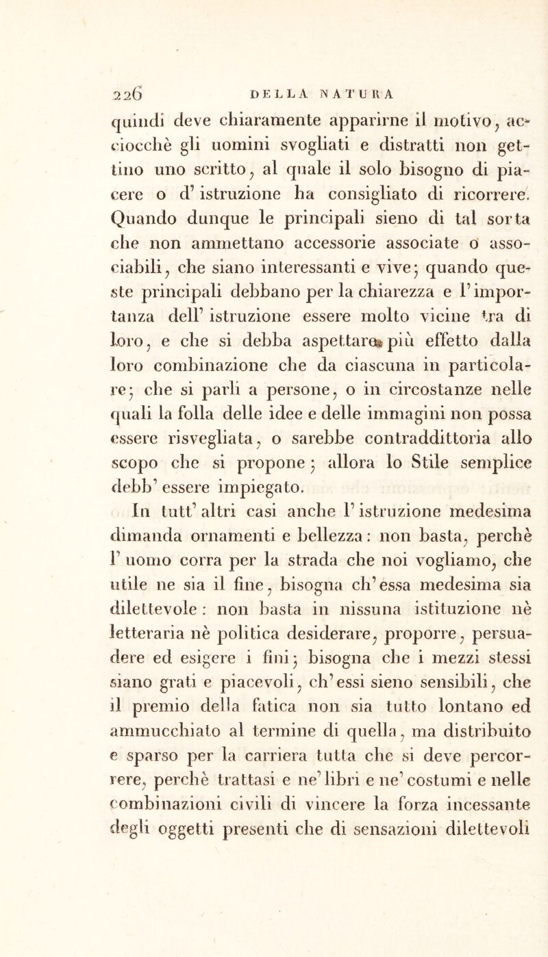 quindi deve chiaramente apparirne il motivoj ac- ciocché gli uomini svogliati e distratti non get- tino uno scritto^ al quale il solo bisogno di pia- cere o d’istruzione ha consigliato di ricorrere. Quando dunque le principali sieno di tal sorta che non ammettano accessorie associate o asso- ciabili^ che siano interessanti e vive- quando que- ste principali debbano per la chiarezza e F impor- tanza deir istruzione essere molto vicine tra di lorOj e che si debba aspettare^ più effetto dalla loro combinazione che da ciascuna in particola- re* che si parli a persone ^ o in circostanze nelle quali la folla delle idee e delle immagini non possa essere risvegliata^ o sarebbe contraddittoria allo scopo che si propone 5 allora lo Stile semplice debb’ essere impiegato. In tutt’ altri casi anche F istruzione medesima dimanda ornamenti e bellezza : non basta, perchè F uomo corra per la strada che noi vogliamo^ che utile ne sia il fine^ bisogna eh’essa medesima sia dilettevole : non basta in nissuna istituzione nè letteraria nè politica desiderare, proporre^ persua- dere ed esigere i fini 5 bisogna che i mezzi stessi siano grati e piacevoli^ eh’essi sieno sensibili^ che il premio delia fatica non sia tutto lontano ed ammucchiato al termine di quella^ ma distribuito e sparso per la carriera tutta che si deve percor- rere, perchè trattasi e ne’libri e ne’costumi e nelle combinazioni civili di vincere la forza incessante degli oggetti presenti che di sensazioni dilettevoli