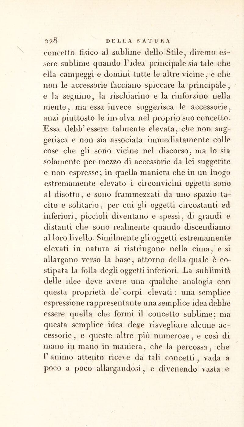 concetto fisico al sublime dello Stile^ diremo es- sere sublime quando l’idea principale sia tale che ella campeggi e domini tutte le altre vicine ^ e che non le accessorie facciano spiccare la principale ^ e la segninoj la rischiarino e la rinforzino nella mente j ma essa invece suggerisca le accessorie ^ anzi piuttosto le inveiva nel proprio suo concetto. Essa debb’essere talmente elevata^ che non sug- gerisca e non sia associata immediatamente colle cose che gli sono vicine nel discorso, ma lo sia solamente per mezzo di accessorie da lei suggerite e non espresse^ in quella maniera che in un luogo estremamente elevato i circonvicini oggetti sono al disotto j e sono frammezzati da uno spazio ta- cito e solitario^ per cui gli oggetti circostanti ed inferiori^ piccioli diventano e spessi, di grandi e distanti che sono realmente quando discendiamo al loro livello. Similmente gii oggetti estremamente elevati in natura si ristringono nella cima^ e si allargano verso la base^ attorno della quale è co- stipata la folla degli oggetti inferiori. La sublimità delle idee deve avere una qualche analogia con questa proprietà de’ corpi elevati : una semplice espressione rappresentante una semplice idea debbe essere quella che formi il concetto sublime-, ma questa semplice idea deve risvegliare alcune ac- cessorie , e queste altre più numerose, e così di mano in mano in maniera, che la percossa^ che r animo attento rice\e da tali concetti, vada a poco a poco allargandosi, e divenendo vasta e