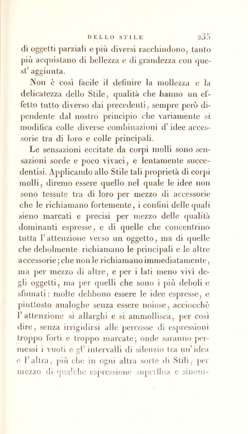 di oggetti parziali e più diversi raccliiudoiio, tanto più acquistano di bellezza e di grandezza con que- st’ aggiunta. Non è così facile il definire la mollezza e la delicatezza dello Stile ^ qualità che hanno un ef- fetto tutto diverso dai precedenti^ sempre però di- pendente dal nostro principio che variamente si modifica colle diverse combinazioni d’idee acces- sorie tra di loro e colle principali. Le sensazioni eccitate da corpi molli sono sen- sazioni sorde e poco vivaci j e lentamente succe- dentisi. xlpplicando allo Stile tali proprietà di corpi molli;, diremo essere quello nel quale le idee non sono tessute tra di loro per mezzo di accessorie che le richiamano fortemente, i confini delle quali sieno marcati e precisi per mezzo delle qualità dominanti espresse, e di quelle che concentrino tutta l’attenzione verso un oggetto, ma di quelle die debolmente richiamano le principali e le altre accessorie * che non le richiamano immediatamente, ma per mezzo di altre, e per i lati meno vivi de- gli oggetti, ma ])er quelli che sono i più deboli e sfumati: molte debbono essere le idee espresse, c piuttosto analoghe senza essere noiose, acciocché l’attenzione si allarghi e si ammollisca, per così dire, senza irrigidirsi alle percosse di espressioni troppo forti e troppo marcate* onde saranno per- messi i vuoti e gl’intervalli di silenzio tra un’idea c l’altra, più che in ogni altra sorte di Stili, per mezzo dì qualche espressione supeifiua e sinom-