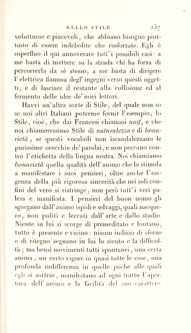 voluttuose e piacevoli j che abbiano bisogno piut- tosto di essere indebolite che rinforzate. Egli è superfluo il qui annoverare tutt’i possibili casi: a me basta di mettere su la strada chi ha forza di percorrerla da se stesso 5 a me basta di dirigere 1’ elettrica fiamma degl’ ingegni verso questi ogget- ti^ e di lasciare il restante alla collisione ed al fermento delle idee de’miei lettori. Havvi un’altra sorte di Stile, del quale non so se noi altri Italiani potremo fornir l’esempio, lo Stile, cioè, che dai Francesi chiamasi nai/^ e che noi chiameressimo Stile di naturalezza e di bona- rietà y se questi vocaboli non iscandalezzano le purissime orecchie de’parolai, e non peccano con- tro l’etichetta della lingua nostra. Noi chiamiamo bonarietà quella qualità dell’animo che lo stimola a manifestare i suoi pensieri, oltre anche l’esi- genza della più rigorosa sincerità che nei soli con- fini del vero si ristringe, non pero tutt’i veri pa- lesa e manifesta. I pensieri del buon uomo gli sgorgano dall’animo ispidi e selvaggi, quali nacque- ro, non puliti e leccati dall’arte e dallo studio. Niente in lui si scorge di premeditato c lontano, tutto è presente e vicino : nissun indizio di sforzo c di ritegno segnano in lui lo stento e la difficol- tà ) ma bensì movimenti tutti spontanei, una certa anima , un certo vigore in quasi tutte le cose, una profonda indifferenza in quelle poche alle quali egli si sottrae, manifestano ad ogni tratto l’aper- tura dell’ animo e la facilità del suo earaUere