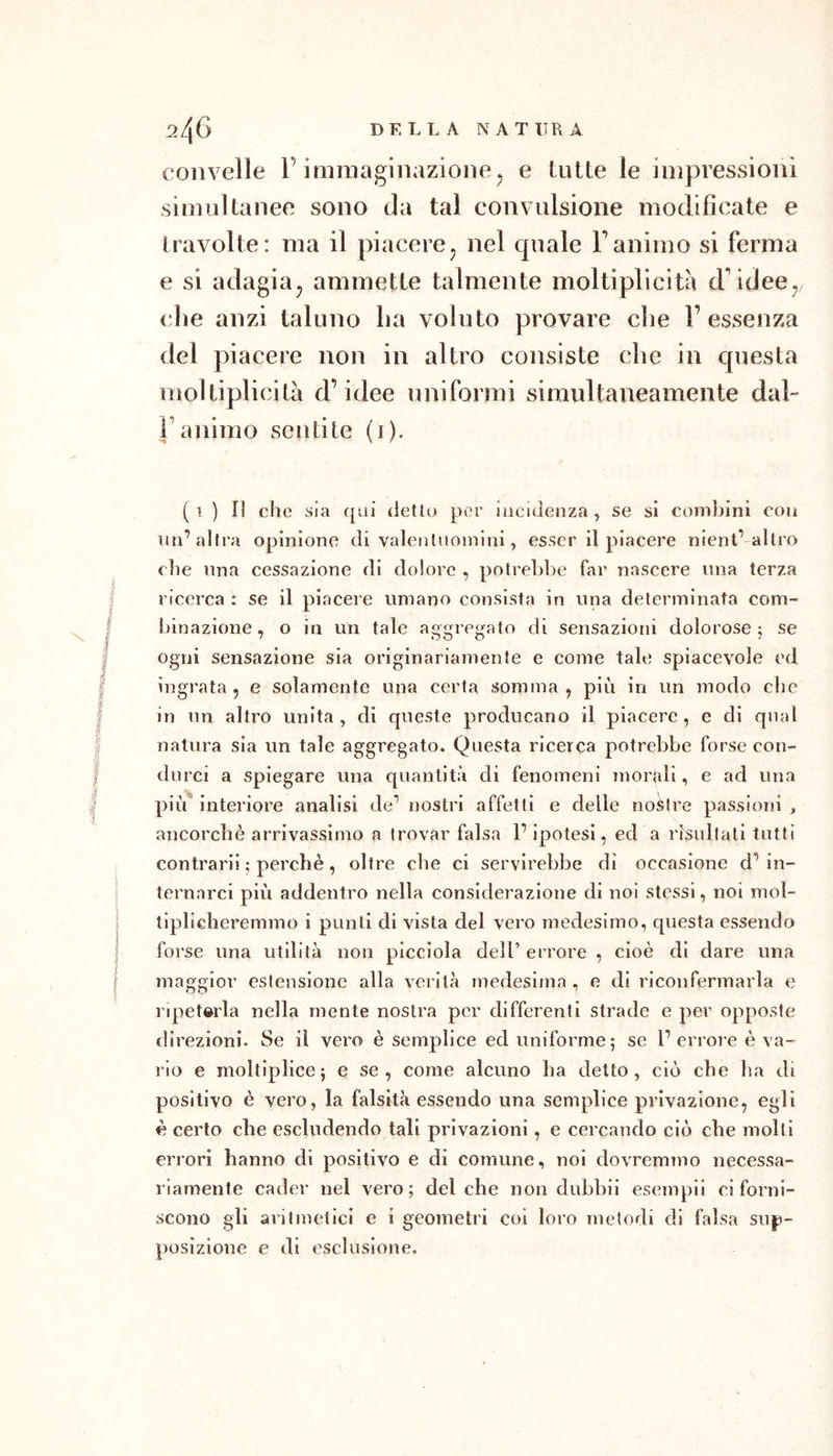 2/^6 DELLA NATURA convelle l’immaginazione^ e tutte le impressioni simultanee sono da tal convulsione modificate e travolte: ma il piacere^ nel quale Fanimo si ferma e si adagiaj ammette talmente moltiplicità d'idee^, die anzi taluno lia voluto provare clie l’essenza del piacere non in altro consiste che in questa moltiplicità d’idee uniformi simultaneamente daF l’animo sentite (i). (i ) Il die sia qui detto per iacuìenza , se si combini con im’altra opinione di valentuomini, esser il piacere nient’-altro die una cessazione di dolore , potrebbe far nascere una terza ricerca : se il piacere umano consista in una determinata com- binazione , o in un tale aggregato di sensazioni dolorose; se ogni sensazione sia originariamente e come tale spiacevole ed ingrata, e solamente una certa somma, più in un modo clic in un altro unita , di queste producano il piacere , e di qual natura sia un tale aggregato. Questa ricerca potrebbe forse con- durci a spiegare una quantità di fenomeni mor}iii, e ad una piìf interiore analisi de’ nostri affetti e delle nodre passioni , ancordiè arrivassimo a trovar falsa P ipotesi, ed a risultali tutti contrarii ; perchè, oltre che ci servirebbe di occasione d’ in- ternarci più addentro nella considerazione di noi stessi, noi mol- tlplidieremmo i punti di vista del vero medesimo, questa essendo forse una utilità non picciola dell’errore , cioè di dare una maggior estensione alla verità medesima , e di riconfermarla e lapetwda nella mente nostra per differenti strade e per opposte direzioni- Se il vero è semplice ed uniforme; se Terrore è va- rio e moltlplice; e se, come alcuno ha detto, ciò che ha di positivo è vero, la falsità essendo una semplice privazione, egli è certo che escludendo tali privazioni, e cercando ciò che molli errori hanno di positivo e di comune, noi dovremmo necessa- riamente cader nel vero; del che non dubbil esempii ci forni- scono gli aritmetici e i geometri coi loro metodi di falsa sup- posizione e di esclusione.