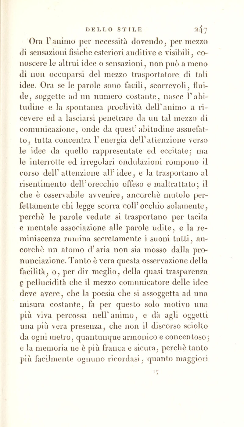 Ora ranimo per necessità dovendo^ per mezzo di sensazioni fìsiche esteriori auditive e visibili j co- noscere le altrui idee o sensazioni^ non può a meno di non occuparsi del mezzo trasportatore di tali idee. Ora se le parole sono facili, scorrevoli, flui- de, soggette ad un numero costante, nasce l’abi- tudine e la spontanea proclività dell’animo a ri- cevere ed a lasciarsi penetrare da un tal mezzo di comunicazione, onde da quest’abitudine assuefat- to, tutta concentra l’energia dell’atienzione verso le idee da quello rappresentate ed eccitate* ma le interrotte ed irregolari ondulazioni rompono il corso dell’attenzione all’idee, e la trasportano al risentimento dell’orecchio offeso e maltrattato; il che e osservabile avvenire, ancorché mutolo per- fettamente chi legge scorra coll’occhio solamente, perchè le parole vedute si trasportano per tacita e mentale associazione alle parole udite, e la re- miniscenza rumina secretamente i suoni tutti, an- corché un atomo d’aria non sia mosso dalla pro- nunciazione. Tanto è vera questa osservazione della facilità, 0, per dir meglio, della quasi trasparenza § pellucidità che il mezzo comunicatore delle idee deve avere, che la poesia che si assoggetta ad una misura costante, fa per questo solo motivo una piu viva percossa nell’animo, e dà agli oggetti una piu vera presenza, che non il discorso sciolto da ogni metro, quantunque armonico e concentoso; c la memoria ne e più franca e sicura, perchè tanto più facilmente ognuno ricordasi, quanto maggiori