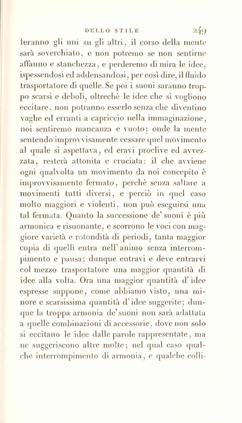 D t: L L O STILE ^4l) ieraniio gli uni su gli altri^ il corso della mente sarà soverchiato, e non potremo se non sentirne affanno e stanchezza^ e perderemo di mira le idee^ ispessendosi ed addensandosi^ per così dire^ il fluido trasportatore di quelle. Se poi i suoni saranno trop- po scarsi e deboli, oltreché le idee che si vogliono eccitare , non potranno esserlo senza che diventino vaghe ed erranti a capriccio nella immaginazione, noi sentiremo mancanza e vuoto: onde la mente / sentendo improvvisamente cessare quel movimento al quale si aspettava, ed eravi proclive ed avvez- zata, resterà attonita e cruciata: il che avviene ogni qualvolta un movimento da noi concepito è improvvisamente fermato, perchè senza saltare a movimenti tutti diversi, e perciò in quel caso molto maggiori e violenti, non può eseguirsi una tal fermata. Quanto la successione de^ suoni è più armonica e risuonante, e scorrono le voci con mag- giore varietà e rotondità di periodi, tanta maggior copia di quelli entra nell’ animo senza interrom- pimeuto e pausa* dunque entravi e deve entrarvi col mezzo trasportatore una maggior quantità di idee alla volta. Ora una maggior quantità d’idee espresse suppone, come abbiamo visto, una mi- nore e scarsissima quantità d’idee suggerite^ dun- que la troppa armonia de’suoni non sarà adattata a quelle combinazioni di accessorie, dove non solo si eccitano le idee dalle parole rappresentate, ma ne suggeriscono altre molte ; nel qual caso qual- che interrompimento di armonia, e qualche colli-