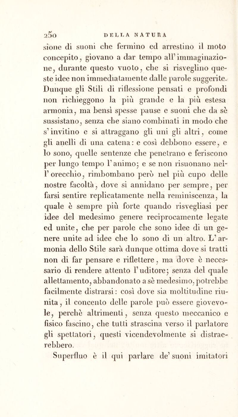 sioiie di suoni che fermino ed arrestino il moto concepito ^ giovano a dar tempo all’ immaginazio- ne ^ durante questo vuoto, che si risveglino que- ste idee non immediatamente dalle parole suggerite. Dunque gii Stili di riflessione pensati e profondi non richieggono la più grande e la più estesa armonia, ma bensì spesse pause e suoni che da sè sussistano, senza che siano combinati in modo che s’invitino e si attraggano gii uni gli altri, come gii anelii di una catena: e così debbono essere, e lo sono, quelle sentenze che penetrano e feriscono per lungo tempo l’animo* e se non risuonano nel- l’oreechio, rimbombano pero nel più cupo delle nostre facoltà, dove si annidano per sempre, per farsi sentire replicatamente nella reminiscenza, la quale è sempre più forte quando risvegliasi per idee del medesimo genere reciprocamente legate ed unite, che per parole che sono idee di un ge- nere unite ad idee che lo sono di un altro. L’ ar- monia dello Stile sarà dunque ottima dove si tratti non di far pensare e riflettere, ma dove è neces- sario di rendere attento l’uditore ^ senza del quale allettamento, abbandonato a se medesimo, potrebbe facilmente distrarsi: cosi dove sia moltitudine riu- nita , il concento delle parole può essere giovevo- le, perchè altrimenti, senza questo meccanico e fisico fascino, che tutti strascina verso il parlatore gli spettatori, questi vicendevolmente si distrae- rebbero. Superfluo è il qui parlare de’ suoni imitatori