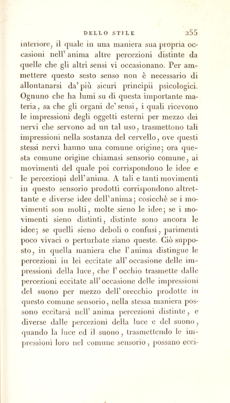 interiore^ il quale in una maniera sua propria oc- casioni nell’ anima altre percezioni distinte da quelle che gli altri sensi vi occasionano. Per am- mettere questo sesto senso non è necessario di allontanarsi da’ più sicuri principii psicologici. Ognuno che ha lumi su di questa importante ma- teria j sa che gli organi de’ sensi ^ i quali ricevono le impressioni degli oggetti esterni per mezzo dei nervi che servono ad un tal iiso^ trasmettono tali impressioni nella sostanza del cervello^ ove questi stessi nervi hanno una comune origine 3 ora que- sta comune origine chiamasi sensorio comune ^ ai movimenti del quale poi corrispondono le idee e le percezioni dell’anima. A tali e tanti movimenti in questo sensorio prodotti corrispondono altret- tante e diverse idee dell’anima3 cosicché se i mo- vimenti son molti ^ molte sieno le idee 3 se i mo- vimenti sieno distinti j distinte sono ancora le idee3 se quelli sieno deboli o confusi^ parimenti poco vivaci o perturbate siano queste. Ciò suppo- sto ^ in quella maniera che l’anima distingue le percezioni in lei eccitate all’ occasione delle im- pressioni della luce^ che l’occhio trasmette dalle percezioni eccitate all’ occasione delle impressioni del suono per mezzo dell’ orecchio prodotte in questo comune sensorio ^ nella stessa maniera pos- sono eccitarsi nell’ anima percezioni distinte ^ e diverse dalle percezioni della luce e del suono ^ quando la luce ed il suono ^ trasmettendo le im- pressioni loro nel comune sensorio ^ possano ecci-