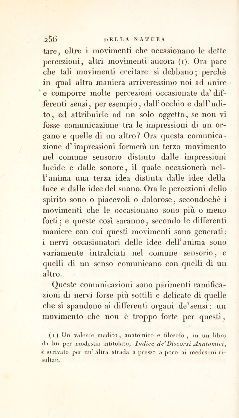 tare, oltrc i movimenti che occasionano le dette percezionij altri movimenti ancora (i). Ora pare che tali movimenti eccitare si debbano * perchè in qual altra maniera arriveressinio noi ad unire e comporre molte percezioni occasionate da’ dif- ferenti sensi j per esempio ^ dall’ occhio e dall’ udi- to ^ ed attribuirle ad un solo oggetto, se non vi fosse comunicazione tra le impressioni di un or- gano e quelle di un altro? Ora questa comunica- zione d’impressioni formerà un terzo movimento nel comune sensorio distinto dalle impressioni lucide e dalle sonore ^ il quale occasionerà nel- l’anima una terza idea distinta dalle idee della luce e dalle idee del suono. Ora le percezioni dello spirito sono o piacevoli o dolorose ^ secondochè i movimenti che le occasionano sono più o meno forti* e queste così saranno^ secondo le differenti maniere con cui questi movimenti sono generati: i nervi occasionatori delle idee dell’ anima sono variamente intralciati nel comune sensorio ^ e quelli di un senso comunicano con quelli di un altro. Queste comunicazioni sono parimenti ramifica- zioni di nervi forse più sottili e delicate di quelle che si spandono ai differenti organi de’sensi: un movimento che non è troppo forte per questi^ ( I ) Un valenle medico , anatomico e filosofo , in un libro da 1 ni per modestia intitolato, Indice de'Discorsi Anatomici^ è arrivalo per un^ altra strada a presso a poco ai medesimi ri- sullali.