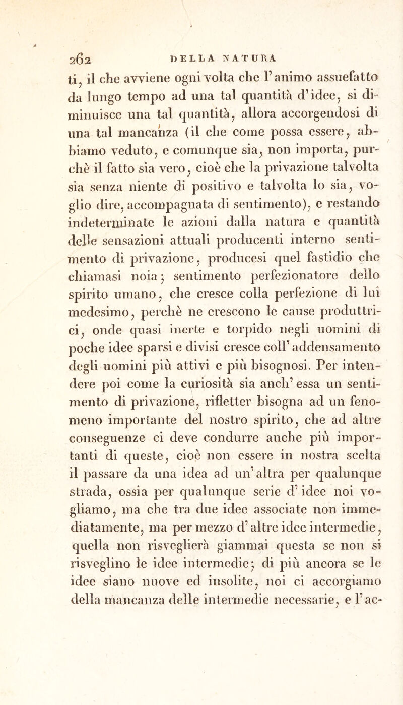 tij il che avviene ogni volta che l’animo assuefatto da lungo tempo ad una tal quantità d’idee j si di- minuisce una tal quantità^ allora accorgendosi di una tal mancanza (il che come possa essere^ ab- biamo vedutoj e comunque sia^ non importa^ pur- ché il fatto sia vero^ cioè che la privazione talvolta sia senza niente di positivo e talvolta lo sia^ vo- glio dire^ accompagnata di sentimento), e restando indeterminate le azioni dalla natura e quantità delie sensazioni attuali producenti interno senti- mento di privazione, producesi quel fastidio che chiamasi noia ; sentimento perfezionatore dello spirito umano, che cresce colla perfezione di lui medesimo, perchè ne crescono le cause produttri- ci, onde quasi inerte e torpido negli uomini di poche idee sparsi e divisi cresce coll’addensamento degli uomini più attivi e più bisognosi. Per inten- dere poi come la curiosità sia aneli’ essa un senti- mento di privazione, rifletter bisogna ad un feno- meno importante del nostro spirito, che ad altre conseguenze ci deve condurre anche più impor- tanti di queste, cioè non essere in nostra scelta il passare da una idea ad un’altra per qualunque strada, ossia per qualunque serie d’idee noi vo- gliamo, ma che tra due idee associate non imme- diatamente, ma per mezzo d’altre idee intermedie, quella non risveglierà giammai questa se non si risveglino le idee intermedie* di più ancora se le idee siano nuove ed insolite, noi ci accorgiamo della mancanza delle intermedie necessarie, e l’ac-