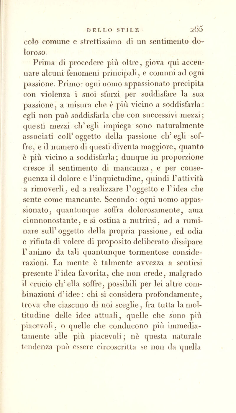 colo comune e strettissimo di un sentimento do- loroso. Prima di procedere più oltre, giova qui accen- nare alcuni fenomeni principali^ e comuni ad ogni passione. Primo: ogni uomo appassionato precipita con violenza i suoi sforzi per soddisfare la sua passionej a misura che è più vicino a soddisfarla: egli non può soddisfarla che con successivi mezzi* questi mezzi ch’egli impiega sono naturalmente associati coll’ oggetto della passione eh’ egli sof- fre^ e il numero di questi diventa maggiore^ quanto è più vicino a soddisfarla j dunque in proporzione cresce il sentimento di mancanza ^ e per conse- guenza il dolore e l’inquietudine^ quindi l’attività a rimoverli^ ed a realizzare l’oggetto e l’idea che sente come mancante. Secondo: ogni uomo appas- xsionatOj quantunque soffra dolorosamente ^ ama cionnonostante j e si ostina a nutrirsi ^ ad a rumi- nare sull’ oggetto della propria passione ^ ed odia e rifiuta di volere di proposito deliberato dissipare r animo da tali quantunque tormentose conside- razioni. La mente è talmente avvezza a sentirsi presente l’idea favorita^ che non crede^ malgrado il crucio eh’ ella soffre^ possibili per lei altre com- binazioni d’idee: chi si considera profondamente^ trova che ciascuno di noi sceglie fra tutta la mol- titudine delle idee attuali^ quelle che sono più piacevoli j o quelle che conducono più immedia- tamente alle più piacevoli j nè questa naturale tendenza può essere circoscritta se non da quella