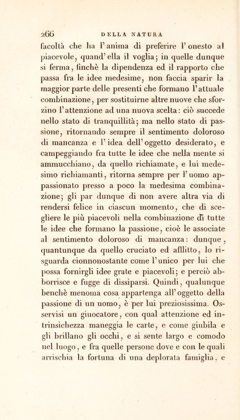 facoltà che ha l’anima di preferire l’onesto al piacevole j quand’ella il voglia j in quelle dunque si ferma ^ finche la dipendenza ed il rapporto che passa fra le idee medesime ^ non faccia sparir la maggior parte delle presenti che formano l’attuale combinazione ^ per sostituirne altre nuove che sfor- zino l’attenzione ad una nuova scelta: ciò succede nello stato di tranquillità j ma nello stato di pas- sione ^ ritornando sempre il sentimento doloroso di mancanza e l’idea dell’ oggetto desiderato, e campeggiando fra tutte le idee che nella mente si ammucchiano j da quello richiamate, e lui mede- simo richiamantij ritorna sempre per l’uomo ap- passionato presso a poco la medesima combina- zione* gli par dunque di non avere altra via di rendersi felice in ciascun momento^ che di sce- gliere le più piacevoli nella combinazione di tutte le idee che formano la passione ^ cioè le associate al sentimento doloroso di mancanza : dunque ^ quantunque da quello cruciato ed afflitto ^ lo ri- sguarda cionnonostante come l’unico per lui che possa fornirgli idee grate e piacevoli 5 e perciò ab- borrisce e fugge di dissiparsi. Quindi^ qualunque benché menoma cosa appartenga all’ oggetto della passione di un uomo^ è per lui preziosissima. Os- servisi un giuocatore^ con qual attenzione ed in- trinsichezza maneggia le carte ^ e come giubila e gli brillano gli occhi ^ e si sente largo e comodo nel luogo ^ e fra quelle persone dove e con le quali arrischia la fortuna di una deplorata famiglia^ e