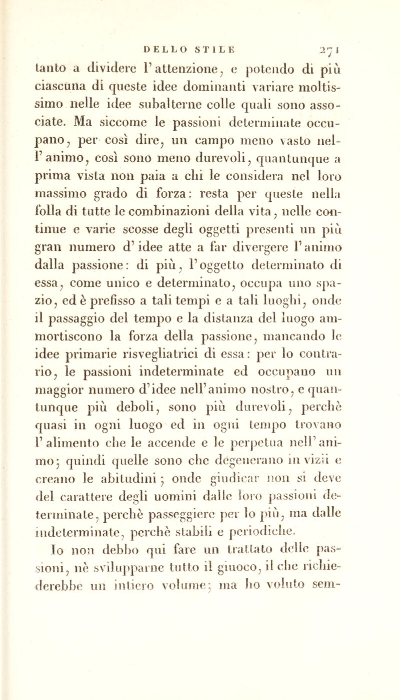 lauto a dividere l’attenzione^ e potendo di più ciascuna di queste idee dominanti variare moltis- simo nelle idee subalterne colle quali sono asso- ciate. Ma siccome le passioni determinate occu- pano ^ per così dire^ un campo meno vasto nel- l’animo, così sono meno durevoli ^ quantunque a prima vista non paia a chi le considera nel loro massimo grado di forza: resta per queste nella folla di tutte le combinazioni della vita ^ nelle con- tinue e varie scosse degli oggetti presenti un più gran numero d’idee atte a far divergere l’animo dalla passione: di più ^ l’oggetto determinato di essa^ come unico e determinato^ occupa uno spa- zio, ed è prefisso a tali tempi e a tali luoghi, onde il passaggio del tempo e la distanza del luogo am- mortiscono la forza della passione, mancando le idee primarie risvegliatrici di essa : per io contra- rio, le passioni indeterminate ed occupano un maggior numero d’idee nell’animo nostro, e quan- tunque più deboli, sono più durevoli, perche quasi in ogni luogo ed in ogni tempo trovano l’alimento che le accende e le perpetua nell’ani- mo 3 quindi quelle sono che degenerano in vizii e creano le abitudini ^ onde giudicar non si deve del carattere degli uomini dalie loro passioni de- terminate, perchè passeggierò per Io più, ma dalle indeterminate, perchè stabili c periodiche. lo non debbo qui fare un trattato delle pas- sioni, nè svilupparne tutto il giuoco, il che richie- derebbe un intiero volume3 ma ho voluto sem~