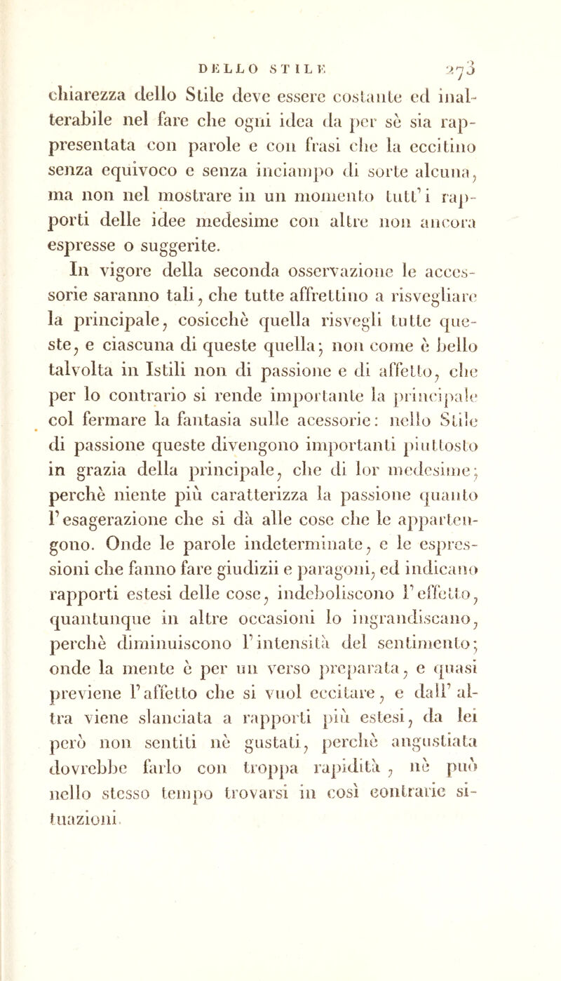 D j: L L o stili: chiarezza dello Stile deve essere costante ed inal- terabile nel fare che ogni idea da per se sia rap- presentata con parole e con frasi che la eccitino senza equivoco e senza inciampo di sorte alcuna ^ ma non nel mostrare in un momento tuthi ra])- porti delle idee medesime con altre non ancora espresse o suggerite. In vigore della seconda osservazione le acces- sorie saranno tali^ che tutte affrettino a risvegliare la principalej cosicché quella risvegli tutte que- ste^ e ciascuna di queste quella; non come é bello talvolta in Istili non di passione e di affetto^ che per lo contrario si rende importante la principale col fermare la fantasia sulle acessorie: nello Siile di passione queste divengono importanti pinttoslo in grazia della principale^ che di lor medesime; perchè niente più caratterizza la passione quanto r esagerazione che si dà alle cose che le apparten- gono. Onde le parole indeterminate^ e le espres- sioni che fanno fare giudizii e paragoni^ ed indicano rapporti estesi delle cose^ indeboliscono l’effetto^ quantunque in altre occasioni lo ingrandiscano^ perchè diminuiscono Fintensità del sentimento; onde la mente è per un verso prc[)araia^ e quasi previene l’affetto che si vuoi eccitare^ e dall’al- tra viene slanciata a rapporti più estesi ^ da lei pero non sentiti nè gustati^ perchè angustiata dovrebbe farlo con troppa rapidità ^ nè può nello stesso tempo trovarsi in così contrarie si- tuazioni.